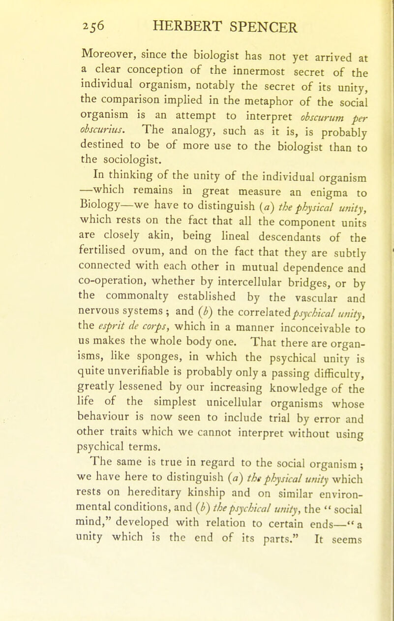 Moreover, since the biologist has not yet arrived at a clear conception of the innermost secret of the individual organism, notably the secret of its unity, the comparison implied in the metaphor of the social organism is an attempt to interpret ohscurum per ohscurius. The analogy, such as it is, is probably destined to be of more use to the biologist than to the sociologist. In thinking of the unity of the individual organism —which remains in great measure an enigma to Biology—we have to distinguish {a) the physical unity, which rests on the fact that all the component units are closely akin, being lineal descendants of the fertilised ovum, and on the fact that they are subtly connected with each other in mutual dependence and co-operation, whether by intercellular bridges, or by the commonalty established by the vascular and nervous systems ; and {b) the correlated psychical unity, the esprit de corps, which in a manner inconceivable to us makes the whole body one. That there are organ- isms, like sponges, in which the psychical unity is quite unverifiable is probably only a passing difficulty, greatly lessened by our increasing knowledge of the life of the simplest unicellular organisms -whose behaviour is now seen to include trial by error and other traits which we cannot interpret without using psychical terms. The same is true in regard to the social organism; we have here to distinguish (a) the physical unity which rests on hereditary kinship and on similar environ- mental conditions, and the psychical unity, the  social mind, developed with relation to certain ends— a unity which is the end of its parts. It seems