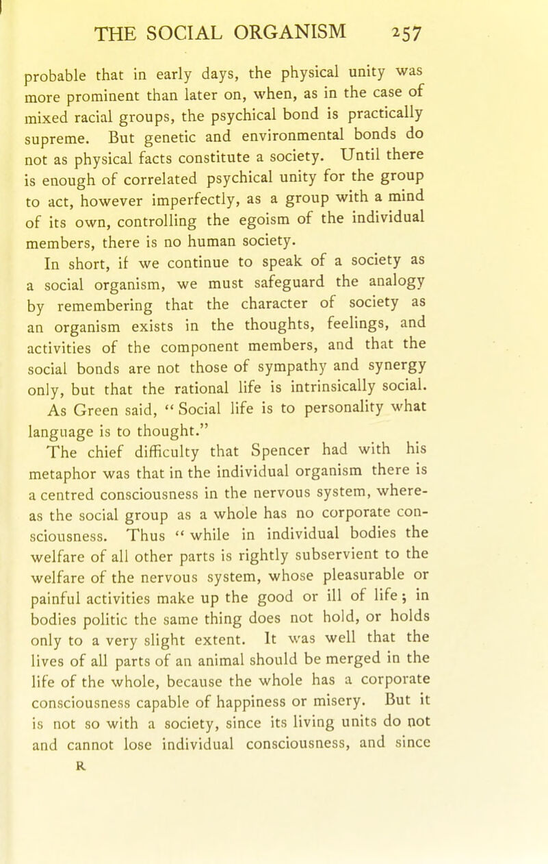 probable that in early days, the physical unity was more prominent than later on, when, as in the case of mixed racial groups, the psychical bond is practically supreme. But genetic and environmental bonds do not as physical facts constitute a society. Until there is enough of correlated psychical unity for the group to act, however imperfectly, as a group with a mind of its own, controlling the egoism of the individual members, there is no human society. In short, if we continue to speak of a society as a social organism, we must safeguard the analogy by remembering that the character of society as an organism exists in the thoughts, feehngs, and activities of the component members, and that the social bonds are not those of sympathy and synergy only, but that the rational life is intrinsically social. As Green said,  Social life is to personality what language is to thought. The chief difficulty that Spencer had with his metaphor was that in the individual organism there is a centred consciousness in the nervous system, where- as the social group as a whole has no corporate con- sciousness. Thus  while in individual bodies the welfare of all other parts is rightly subservient to the welfare of the nervous system, whose pleasurable or painful activities make up the good or ill of life; in bodies politic the same thing does not hold, or holds only to a very slight extent. It was well that the lives of all parts of an animal should be merged in the life of the whole, because the whole has a corporate consciousness capable of happiness or misery. But it is not so with a society, since its living units do not and cannot lose individual consciousness, and since R
