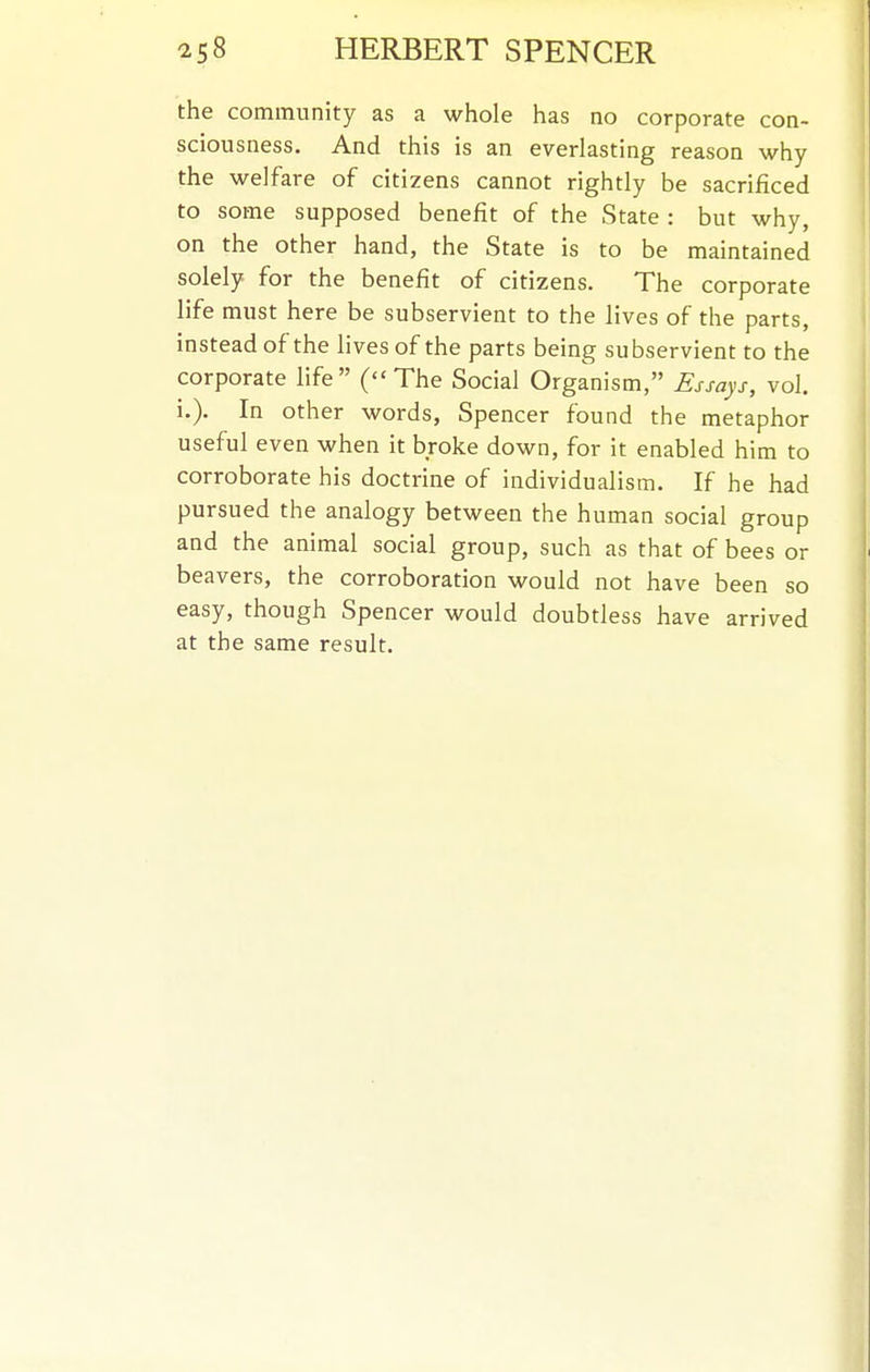 the community as a whole has no corporate con- sciousness. And this is an everlasting reason why the welfare of citizens cannot rightly be sacrificed to some supposed benefit of the State : but why, on the other hand, the State is to be maintained solely for the benefit of citizens. The corporate life must here be subservient to the lives of the parts, instead of the lives of the parts being subservient to the corporate life (The Social Organism, Essays, vol. i.). In other words, Spencer found the metaphor useful even when it broke down, for it enabled him to corroborate his doctrine of individualism. If he had pursued the analogy between the human social group and the animal social group, such as that of bees or beavers, the corroboration would not have been so easy, though Spencer would doubtless have arrived at the same result.