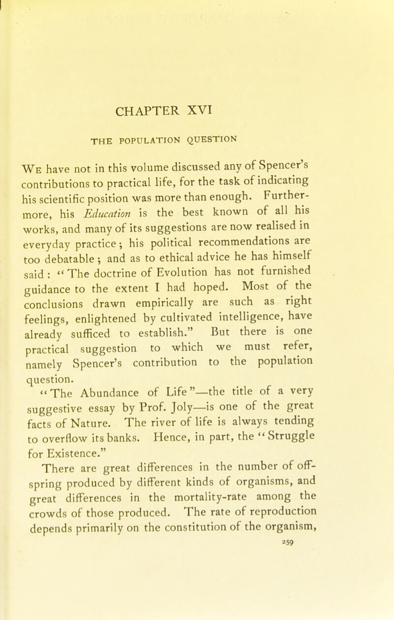 I CHAPTER XVI THE POPULATION QUESTION We have not in this volume discussed any of Spencer's contributions to practical life, for the task of indicating his scientific position was more than enough. Further- more, his Education is the best known of all his works, and many of its suggestions are now realised in everyday practice; his political recommendations are too debatable; and as to ethical advice he has himself said :  The doctrine of Evolution has not furnished guidance to the extent I had hoped. Most of the conclusions drawn empirically are such as right feelings, enlightened by cultivated intelligence, have already sufficed to establish. But there is one practical suggestion to which we must refer, namely Spencer's contribution to the population question. The Abundance of Life—the title of a very suggestive essay by Prof. Joly—is one of the great facts of Nature. The river of life is always tending to overflow its banks. Hence, in part, the  Struggle for Existence. There are great differences in the number of off- spring produced by different kinds of organisms, and great differences in the mortality-rate among the crowds of those produced. The rate of reproduction depends primarily on the constitution of the organism,
