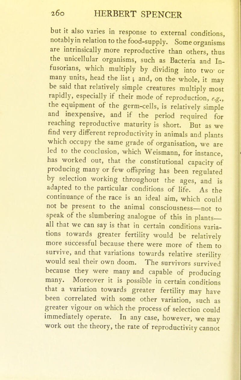 but it also varies in response to external conditions, notably in relation to the food-supply. Some organisms are intrinsically more reproductive than others, thus the unicellular organisms, such as Bacteria and In- fusorians, which multiply by dividing into two- or many units, head the list; and, on the whole, it may be said that relatively simple creatures multiply most rapidly, especially if their mode of reproduction, e.g., the equipment of the germ-cells, is relatively simple and inexpensive, and if the period required for reaching reproductive maturity is short. But as we find very different reproductivity in animals and plants which occupy the same grade of organisation, we are led to the conclusion, which Weismann, for instance, has worked out, that the constitutional capacity of producing many or few offspring has been regulated by selection working throughout the ages, and is adapted to the particular conditions of life. As the continuance of the race is an ideal aim, which could not be present to the animal consciousness—not to speak of the slumbering analogue of this in plants- all that we can say is that in certain conditions varia- tions towards greater fertility would be relatively more successful because there were more of them to survive, and that variations towards relative sterility would seal their own doom. The survivors survived because they were many and capable of producing many. Moreover it is possible in certain conditions that a variation towards greater fertility may have been correlated with some other variation, such as greater vigour on which the process of selection could immediately operate. In any case, however, we may work out the theory, the rate of reproductivity cannot