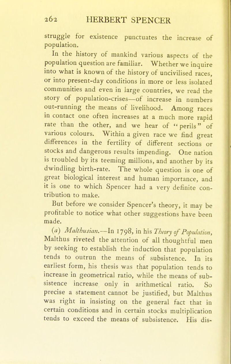struggle for existence punctuates the increase of population. In the history of mankind various aspects of the population question are famihar. Whether we inquire into what is known of the history of uncivilised races, or into present-day conditions in more or less isolated communities and even in large countries, we read the story of population-crises—of increase in numbers out-running the means of livelihood. Among races in contact one often increases at a much more rapid rate than the other, and we hear of perils of various colours. Within a given race we find great differences in the fertility of different sections or stocks and dangerous results impending. One nation is troubled by its teeming millions, and another by its dwindhng birth-rate. The whole question is one of great biological interest and human importance, and it is one to which Spencer had a very definite con- tribution to make. But before we consider Spencer's theory, it may be profitable to notice what other suggestions have been made. {a) Mahhusian.—In 1798, in his Theory of Population, Malthus riveted the attention of all thoughtful men by seeking to establish the induction that population tends to outrun the means of subsistence. In its earliest form, his thesis was that population tends to increase in geometrical ratio, while the means of sub- sistence increase only in arithmetical ratio. So precise a statement cannot be justified, but Malthus was right in insisting on the general fact that in certain conditions and in certain stocks multiplication tends to exceed the means of subsistence. His dis-