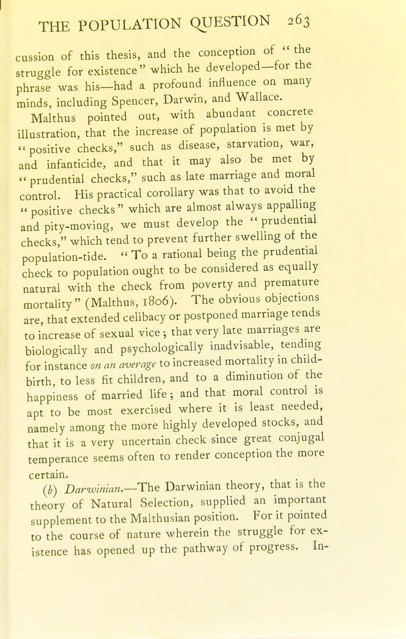 cussion of this thesis, and the conception of  the struggle for existence which he developed-for the phrase was his—had a profound influence on many minds, including Spencer, Darwin, and Wallace. Malthus pointed out, with abundant concrete illustration, that the increase of population is met by - positive checks, such as disease, starvation, war, and infanticide, and that it may also be met by  prudential checks, such as late marriage and moral control. His practical corollary was that to avoid the positive checks  which are almost always appalling and pity-moving, we must develop the  prudential checks, which tend to prevent further swelling of the population-tide.  To a rational being the prudential check to population ought to be considered as equally natural with the check from poverty and premature mortality  (Malthus, 1806). The obvious objections are, that extended celibacy or postponed marriage tends to increase of sexual vice ; that very late marriages are biologically and psychologically inadvisable, tending for instance o« an average to increased mortality in child- birth, to less fit children, and to a diminution of the happiness of married life; and that moral control is apt to be most exercised where it is least needed, namely among the more highly developed stocks, and that it is a very uncertain check since great conjugal temperance seems often to render conception the more certain. (b) Darwinian.—The Darwinian theory, that is the theory of Natural Selection, supplied an important supplement to the Malthusian position. For it pointed to the course of nature wherein the struggle for ex- istence has opened up the pathway of progress. In-
