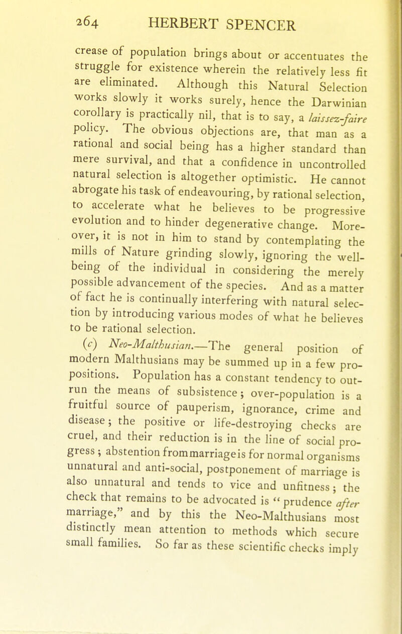 crease of population brings about or accentuates the struggle for existence wherein the relatively less fit are eliminated. Although this Natural Selection works slowly it works surely, hence the Darwinian corollary is practically nil, that is to say, a laissez-faire policy. The obvious objections are, that man as a rational and social being has a higher standard than mere survival, and that a confidence in uncontrolled natural selection is altogether optimistic. He cannot abrogate his task of endeavouring, by rational selection, to accelerate what he believes to be progressive evolution and to hinder degenerative change. More- over, it is not in him to stand by contemplating the mills of Nature grinding slowly, ignoring the well- being of the individual in considering the merely possible advancement of the species. And as a matter of fact he is continually interfering with natural selec- tion by introducing various modes of what he believes to be rational selection. ic) Neo-Malthusian.—ThQ general position of modern Malthusians may be summed up in a few pro- positions. Population has a constant tendency to out- run the means of subsistence; over-population is a fruitful source of pauperism, ignorance, crime and disease; the positive or life-destroying checks are cruel, and their reduction is in the line of social pro- gress ; abstention frommarriageis for normal organisms unnatural and anti-social, postponement of marriage is also unnatural and tends to vice and unfitness; the check that remains to be advocated is  prudence marriage, and by this the Neo-Malthusians most distmctly mean attention to methods which secure small families. So far as these scientific checks imply