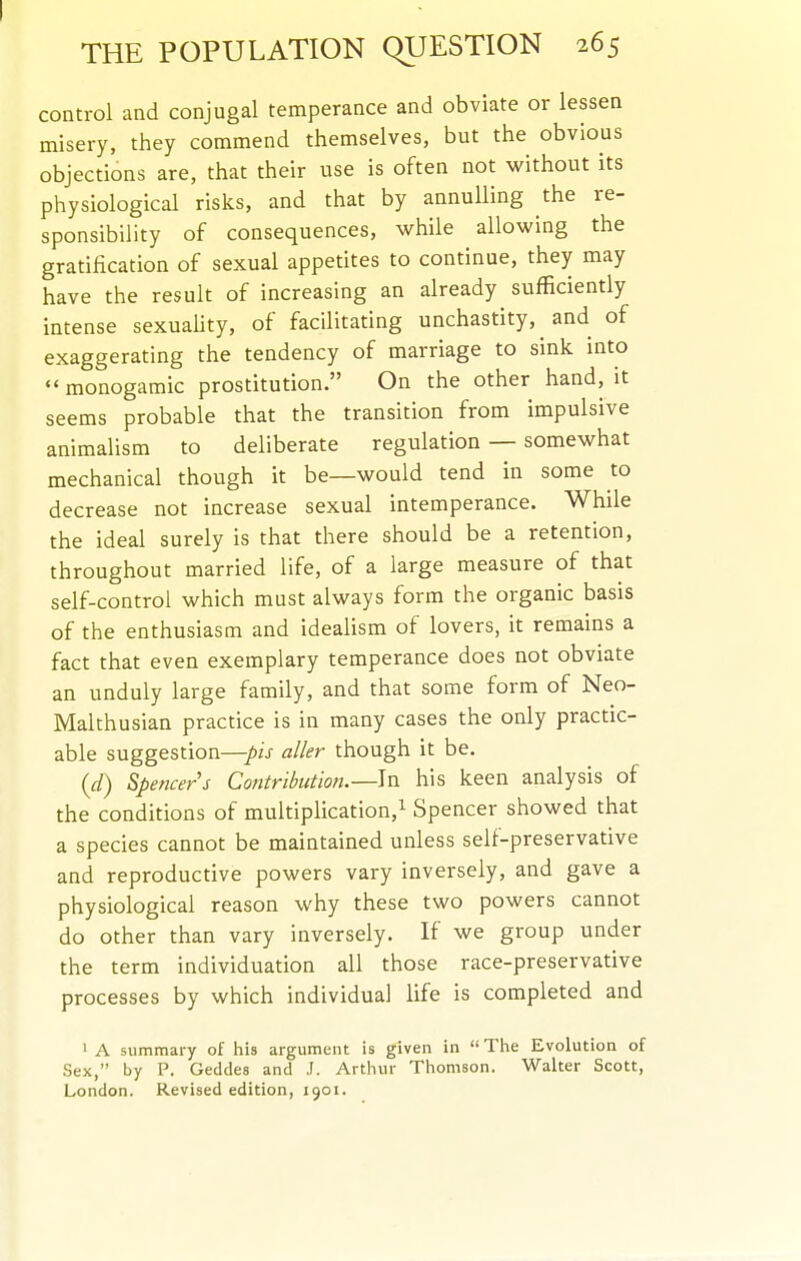 control and conjugal temperance and obviate or lessen misery, they commend themselves, but the obvious objections are, that their use is often not without its physiological risks, and that by annulling the re- sponsibility of consequences, while allowing the gratification of sexual appetites to continue, they may have the result of increasing an already sufficiently intense sexuaUty, of facilitating unchastity, ^ and of exaggerating the tendency of marriage to sink into  monogamic prostitution. On the other hand, it seems probable that the transition from impulsive animalism to deliberate regulation — somewhat mechanical though it be—would tend in some to decrease not increase sexual intemperance. While the ideal surely is that there should be a retention, throughout married life, of a large measure of that self-control which must always form the organic basis of the enthusiasm and ideahsm of lovers, it remains a fact that even exemplary temperance does not obviate an unduly large family, and that some form of Neo- Malthusian practice is in many cases the only practic- able suggestion—pis aller though it be. {d) Spencers Contribution.—In his keen analysis of the conditions of multiplication,^ Spencer showed that a species cannot be maintained unless self-preservative and reproductive powers vary inversely, and gave a physiological reason why these two powers cannot do other than vary inversely. If we group under the term individuation all those race-preservative processes by which individual life is completed and 1 A summary of his argument is given in The Evolution of Sex, by P. Geddes and J. Arthur Thomson. Walter Scott, London. Revised edition, 1901.