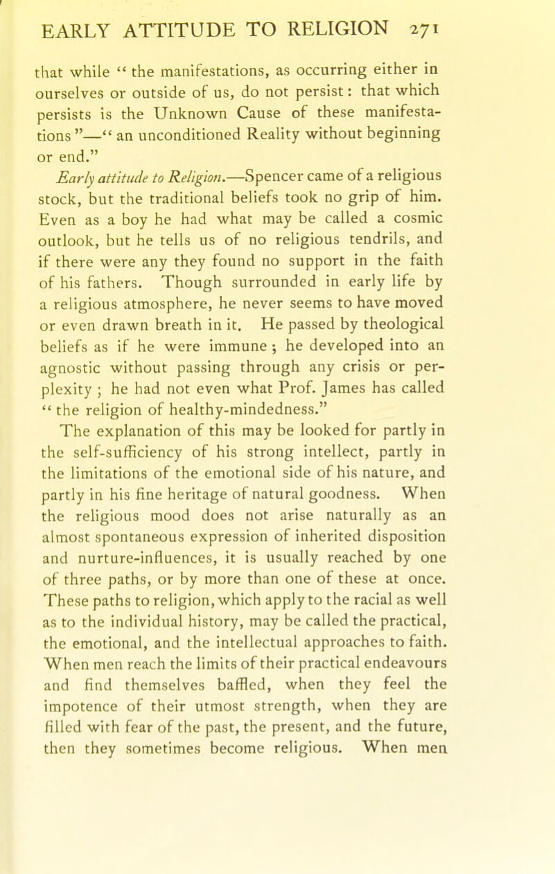 EARLY ATTITUDE TO RELIGION 271 that while  the manifestations, as occurring either in ourselves or outside of us, do not persist: that which persists is the Unknown Cause of these manifesta- tions — an unconditioned Reality without beginning or end. Early attitude to Religion.—Spencer came of a religious stock, but the traditional beliefs took no grip of him. Even as a boy he had what may be called a cosmic outlook, but he tells us of no religious tendrils, and if there were any they found no support in the faith of his fathers. Though surrounded in early life by a religious atmosphere, he never seems to have moved or even drawn breath in it. He passed by theological beliefs as if he were immune; he developed into an agnostic without passing through any crisis or per- plexity ; he had not even what Prof. James has called  the religion of healthy-mindedness. The explanation of this may be looked for partly in the self-sufficiency of his strong intellect, partly in the limitations of the emotional side of his nature, and partly in his fine heritage of natural goodness. When the religious mood does not arise naturally as an almost spontaneous expression of inherited disposition and nurture-influences, it is usually reached by one of three paths, or by more than one of these at once. These paths to religion, which apply to the racial as well as to the individual history, may be called the practical, the emotional, and the intellectual approaches to faith. When men reach the limits of their practical endeavours and find themselves baffled, when they feel the impotence of their utmost strength, when they are filled with fear of the past, the present, and the future, then they sometimes become religious. When men