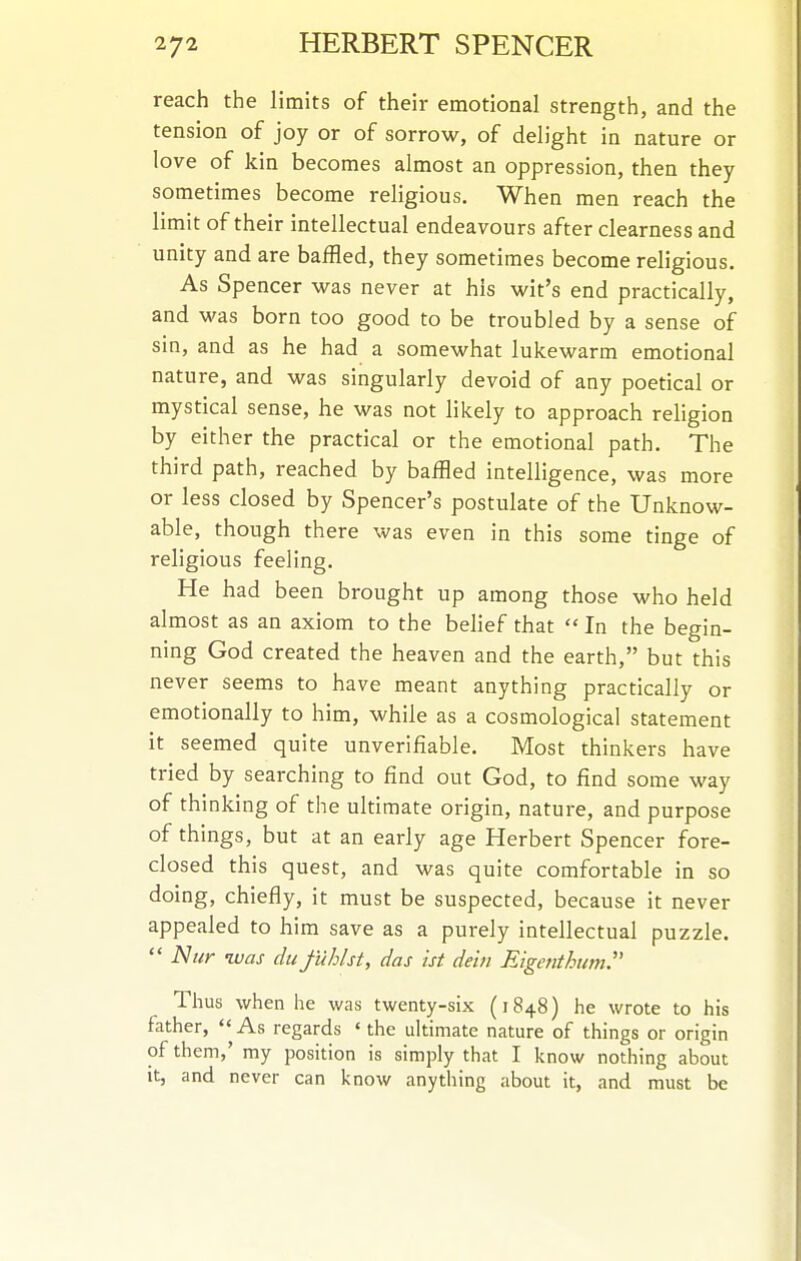 reach the limits of their emotional strength, and the tension of joy or of sorrow, of delight in nature or love of kin becomes almost an oppression, then they sometimes become religious. When men reach the limit of their intellectual endeavours after clearness and unity and are baffled, they sometimes become religious. As Spencer was never at his wit's end practically, and was born too good to be troubled by a sense of sin, and as he had a somewhat lukewarm emotional nature, and was singularly devoid of any poetical or mystical sense, he was not likely to approach religion by either the practical or the emotional path. The third path, reached by baffled intelligence, was more or less closed by Spencer's postulate of the Unknow- able, though there was even in this some tinge of religious feeling. He had been brought up among those who held almost as an axiom to the belief that  In the begin- ning God created the heaven and the earth, but this never seems to have meant anything practically or emotionally to him, while as a cosmological statement it seemed quite unverifiable. Most thinkers have tried by searching to find out God, to find some way of thinking of the ultimate origin, nature, and purpose of things, but at an early age Herbert Spencer fore- closed this quest, and was quite comfortable in so doing, chiefly, it must be suspected, because it never appealed to him save as a purely intellectual puzzle.  Nur ivas du fuhlst, das ist dein Eigenthum.' Thus when he was twenty-six (1848) he wrote to his father, «' As regards * the ultimate nature of things or origin of them,' my position is simply that I know nothing about It, and never can know anything about it, and must be
