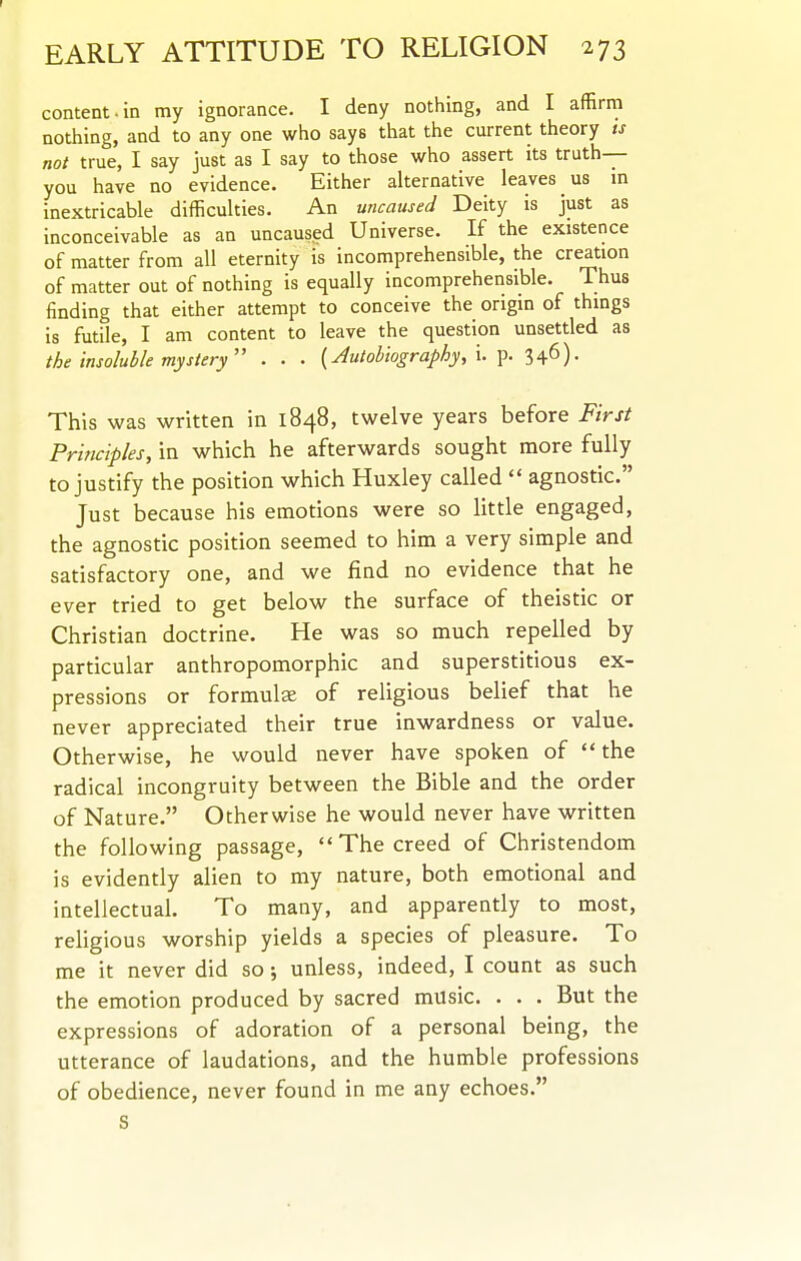 1 EARLY ATTITUDE TO RELIGION 273 content.in my ignorance. I deny nothing, and I affirm nothing, and to any one who says that the current theory ts not true, I say just as I say to those who assert its truth— you have no evidence. Either alternative leaves us in inextricable difficulties. An uncaused Deity is just as inconceivable as an uncaused Universe. If the existence of matter from all eternity is incomprehensible, the creation of matter out of nothing is equally incomprehensible. Thus finding that either attempt to conceive the origin of things is futile, I am content to leave the question unsettled as the insoluble mysiery . . . {Autobiography, I Y>- 346)- This was written in 1848, twelve years before First Principles, in which he afterwards sought more fully to justify the position which Huxley called  agnostic. Just because his emotions were so little engaged, the agnostic position seemed to him a very simple and satisfactory one, and we find no evidence that he ever tried to get below the surface of theistic or Christian doctrine. He was so much repelled by particular anthropomorphic and superstitious ex- pressions or formulae of religious belief that he never appreciated their true inwardness or value. Otherwise, he would never have spoken of  the radical incongruity between the Bible and the order of Nature. Otherwise he would never have written the following passage,  The creed of Christendom is evidently alien to my nature, both emotional and intellectual. To many, and apparently to most, religious worship yields a species of pleasure. To me it never did so •, unless, indeed, I count as such the emotion produced by sacred music. . . . But the expressions of adoration of a personal being, the utterance of laudations, and the humble professions of obedience, never found in me any echoes. S