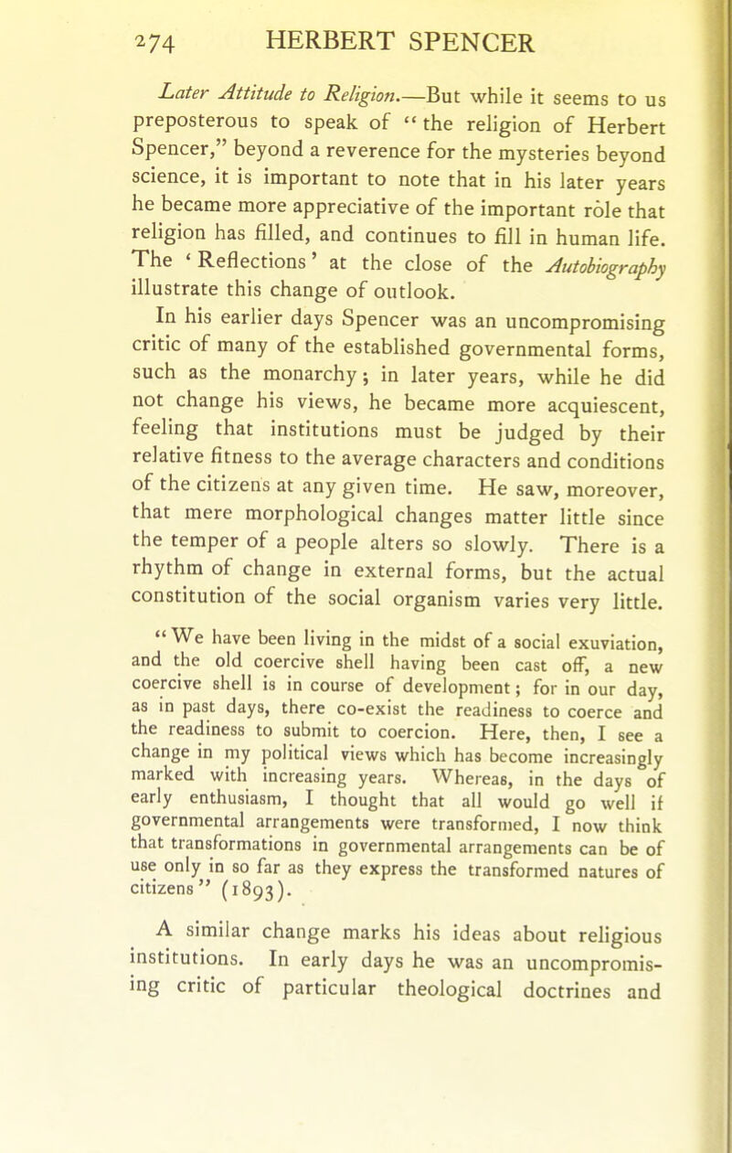 Later Attitude to Religion—But while it seems to us preposterous to speak of  the religion of Herbert Spencer, beyond a reverence for the mysteries beyond science, it is important to note that in his later years he became more appreciative of the important role that religion has filled, and continues to fill in human life. The 'Reflections' at the close of the Autobiography illustrate this change of outlook. In his earlier days Spencer was an uncompromising critic of many of the established governmental forms, such as the monarchy; in later years, while he did not change his views, he became more acquiescent, feeling that institutions must be judged by their relative fitness to the average characters and conditions of the citizens at any given time. He saw, moreover, that mere morphological changes matter little since the temper of a people alters so slowly. There is a rhythm of change in external forms, but the actual constitution of the social organism varies very little.  We have been living in the midst of a social exuviation, and the old coercive shell having been cast off, a new coercive shell is in course of development; for in our day, as in past days, there co-exist the readiness to coerce and the readiness to submit to coercion. Here, then, I see a change in my political views which has become increasingly marked with increasing years. Whereas, in the days of early enthusiasm, I thought that all would go well if governmental arrangements were transformed, I now think that transformations in governmental arrangements can be of use only in so far as they express the transformed natures of citizens (1893). A similar change marks his ideas about religious institutions. In early days he was an uncompromis- ing critic of particular theological doctrines and