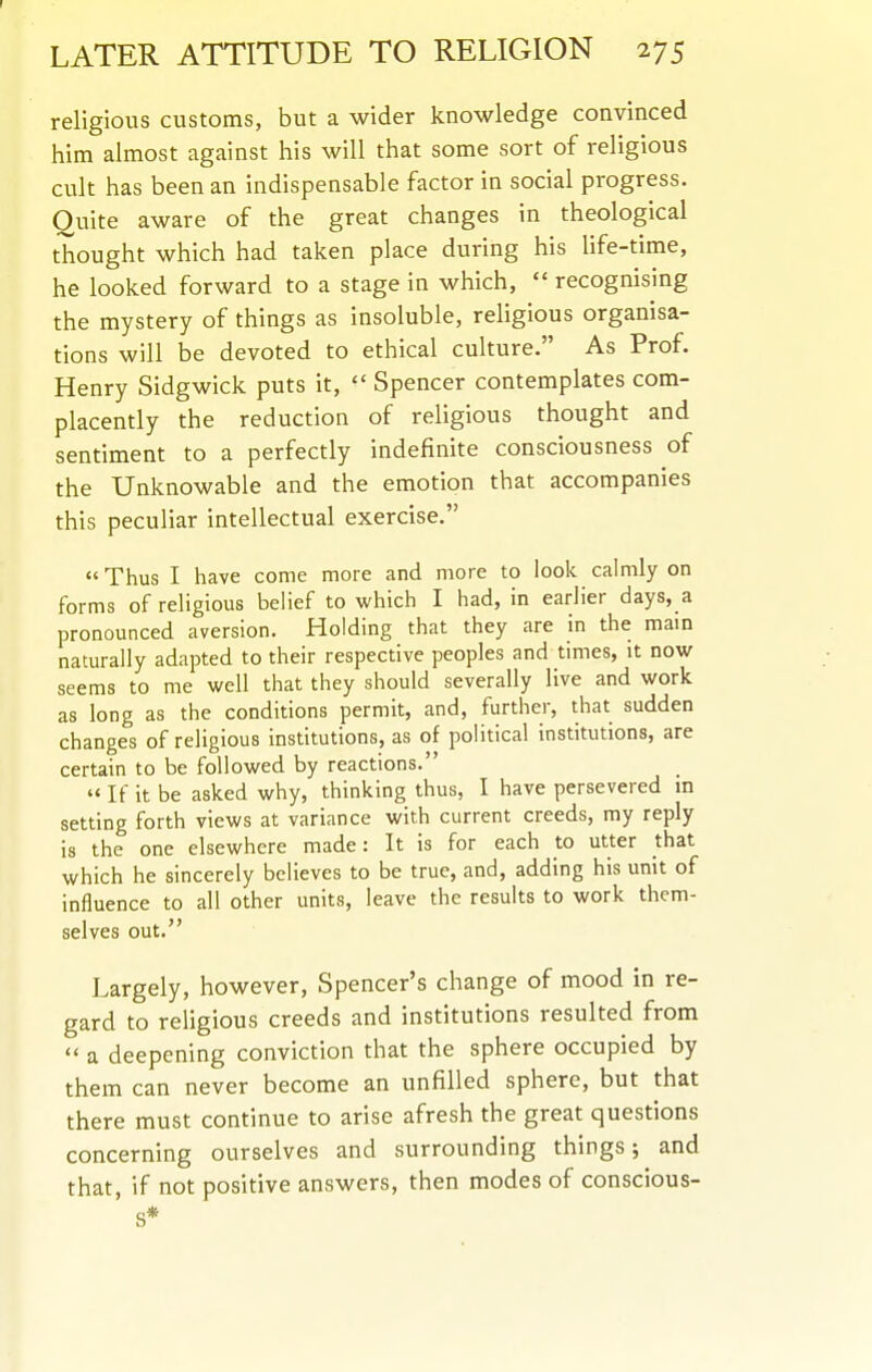LATER ATTITUDE TO RELIGION 275 religious customs, but a wider knowledge convinced him almost against his will that some sort of religious cult has been an indispensable factor in social progress. Quite aware of the great changes in theological thought which had taken place during his life-time, he looked forward to a stage in which,  recognising the mystery of things as insoluble, religious organisa- tions will be devoted to ethical culture. As Prof. Henry Sidgwick puts it,  Spencer contemplates com- placently the reduction of religious thought and sentiment to a perfectly indefinite consciousness of the Unknowable and the emotion that accompanies this peculiar intellectual exercise.  Thus I have come more and more to look calmly on forms of religious belief to which I had, in earlier days, a pronounced aversion, fiolding that they are in the mam naturally adapted to their respective peoples and times, it now seems to me well that they should severally live and work as long as the conditions permit, and, further, that sudden changes of religious institutions, as of political institutions, are certain to be followed by reactions.  If it be asked why, thinking thus, I have persevered m setting forth views at variance with current creeds, my reply is the one elsewhere made: It is for each to utter that which he sincerely believes to be true, and, adding his unit of influence to all other units, leave the results to work them- selves out. Largely, however. Spencer's change of mood in re- gard to rehgious creeds and institutions resulted from  a deepening conviction that the sphere occupied by them can never become an unfilled sphere, but that there must continue to arise afresh the great questions concerning ourselves and surrounding things; and that, if not positive answers, then modes of conscious- s*