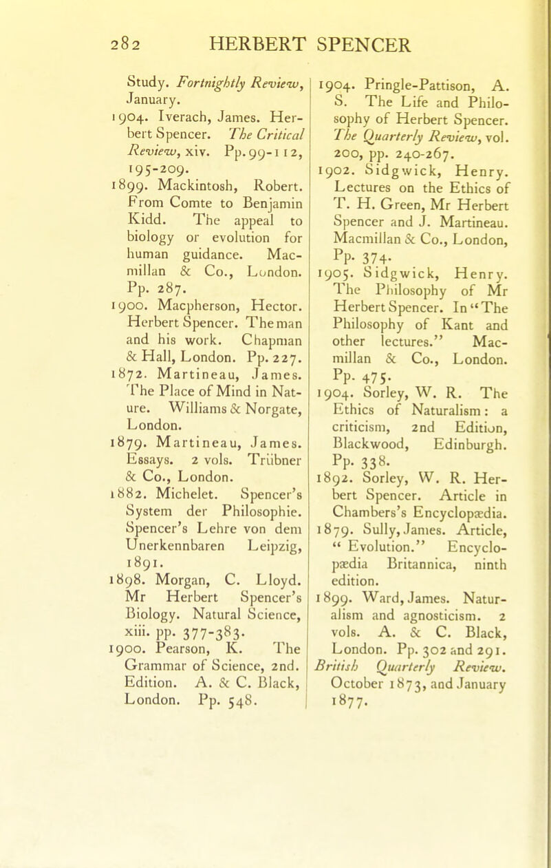 82 HERBERT SPENCER Study. Fortnightly Review, January. 904. Iverach, James. Her- bert Spencer. T/je Critical Review, xiv. Pp. 99-1 12, 195-209. 899. Mackintosh, Robert. From Comte to Benjamin Kidd. The appeal to biology or evolution for human guidance. Mac- millan & Co., London. Pp. 287. 900. Macpherson, Hector. Herbert Spencer. The man and his work. Chapman & Hall, London. Pp. 227. 872. Martineau, James. The Place of Mind in Nat- ure. Williams & Norgate, London. 879. Martineau, James. Essays. 2 vols. Triibner & Co., London. 882. Michelet. Spencer's System der Philosophie. Spencer's Lehre von dem Unerkennbaren Leipzig, 1891. 898. Morgan, C. Lloyd. Mr Herbert Spencer's Biology. Natural Science, xiii. pp. 377-383. 900. Pearson, K. The Grammar of Science, 2ncl. Edition. A. & C. Black, London. Pp. 548. 1904. Pringle-Pattison, A. S. The Life and Philo- sophy of Herbert Spencer. T/je Quarterly Review, \o\. 200, pp. 240-267. 1902. Sidgwick, Henry. Lectures on the Ethics of T. H. Green, Mr Herbert Spencer and J. Martineau. Macmillan & Co., London, Pp- 374- 1905. Sidgwick, Henry. The Philosophy of Mr Herbert Spencer. In The Philosophy of Kant and other lectures. Mac- millan & Co., London. Pp. 475. 1904. Sorley, W. R. The Ethics of Naturalism: a criticism, 2nd Edition, Blackwood, Edinburgh. Pp- 338- 1892. Sorley, W. R. Her- bert Spencer. Article in Chambers's Encyclopaedia. 1879. Sully, James. Article,  Evolution. Encyclo- paedia Britannica, ninth edition. 1899. Ward, James. Natur- alism and agnosticism. 2 vols. A. & C. Black, London. Pp. 302 and 291. British Quarterly Review. October 1873, and January 1877.