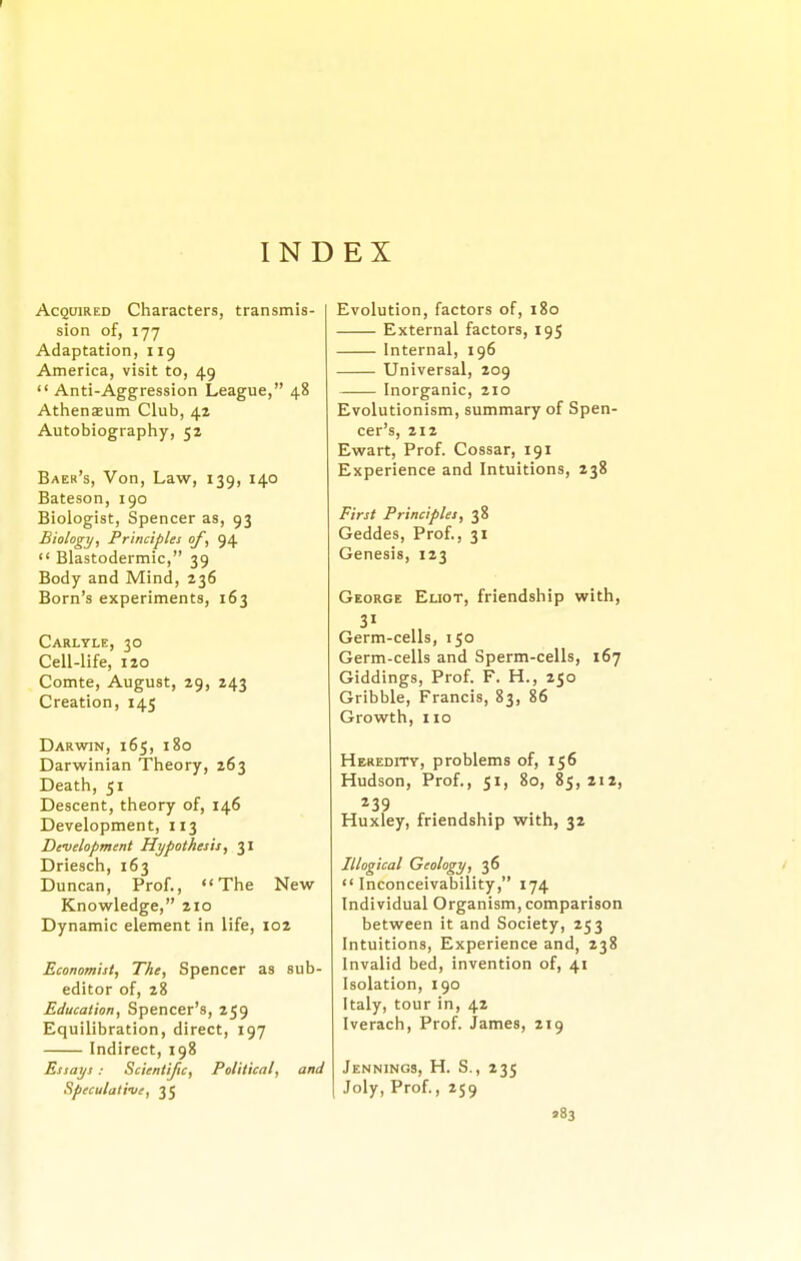 r INDEX Acquired Characters, transmis- sion of, 177 Adaptation, 119 America, visit to, 49  Anti-Aggression League, 48 Athenaeum Club, 42 Autobiography, 52 Baer's, Von, Law, 139, 140 Bateson, 190 Biologist, Spencer as, 93 Biology, Principles of, 94  Blastodermic, 39 Body and Mind, 236 Born's experiments, 163 Carlyle, 30 Cell-life, 120 Comte, August, 29, 243 Creation, 145 Darwjn, 165, 180 Darwinian Theory, 263 Death, 51 Descent, theory of, 146 Development, 113 Development Hypothesis, 31 Driesch, 163 Duncan, Prof., The New Knowledge, 210 Dynamic element in life, 102 Economist, The, Spencer as sub- editor of, 28 Education, Spencer's, 259 Equilibration, direct, 197 Indirect, 198 Essays: Scientific, Political, and Speculati-ue, 35 Evolution, factors of, 180 External factors, 195 Internal, 196 Universal, 209 Inorganic, 210 Evolutionism, summary of Spen- cer's, 212 Ewart, Prof. Cossar, 191 Experience and Intuitions, 238 First Principles, 38 Geddes, Prof., 31 Genesis, 123 George Eliot, friendship with, 31 Germ-cells, 150 Germ-cells and Sperm-cells, 167 Giddings, Prof. F. H., 250 Gribble, Francis, 83, 86 Growth, 110 Heredity, problems of, 156 Hudson, Prof., 51, 80, 85,212, 239 Huxley, friendship with, 32 Illogical Geology, 36 Inconceivability, 174 Individual Organism, comparison between it and Society, 253 Intuitions, Experience and, 238 Invalid bed, invention of, 41 Isolation, 190 Italy, tour in, 42 Iverach, Prof. James, 219 Jennings, H. S., 235 Joly, Prof., 259 583