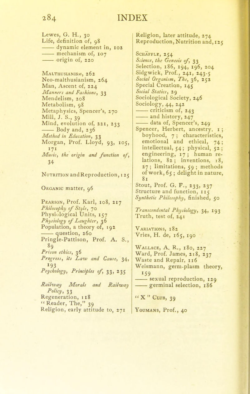 Lewes, G. H., 30 Life, definition of, 98 dynamic element in, 102 mechanism of, 107 origin of, 220 Malthusianism, 262 Neo-malthusianism, 264 Man, Ascent of, 224 Manners and Fashions, 33 Mendelism, 208 Metabolism, 98 Metaphysics, Spencer's, 270 Mill, J. S., 39 Mind, evolution of, 221, 233 Body and, 236 Method in Education, 33 Morgan, Prof. Lloyd, 93, 105, 171 ... Music, the origin and function of, 34 Nutrition andReproduction, i 25 Organic matter, 96 Pearson, Prof. Karl, 108, 217 Philosophy of Style, 70 Physiological Units, 157 Physiology of Laughter, 36 Population, a theory of, 192 question, 260 Pringle-Pattison, Prof. A. S., Prison ethics, 36 Progress, its Laiv and Cause, 34, 193 Psychology, Principles of, 33, 235 Railway Morals and Railway Policy, 33 Regeneration, 118  Reader, The, 39 Religion, early attitude to, 271 Religion, later attitude, 274 Reproduction, Nutrition and,125 SCHAFFLE, 254 Science, the Genesis of,^'^ Selection, 186, 194, 196, 204 Sidgwick, Prof., 241, 243-5 Social Organism, The, 36, 252 Special Creation, 145 Social Statics, 29 Sociological Society, 246 Sociology, 44, 242 criticism of, 243 and history, 247 data of. Spencer's, 249 Spencer, Herbert, ancestry, i ; boyhood, 7 ; characteristics, emotional and ethical, 74; intellectual, 54 ; physical, 52 ; engineering, 17; human re- lations, 82; inventions, 18, 27; limitations, 59; methods of work, 65 ; delight in nature, 81 Stout, Prof. G. F., 233, 237 Structure and function, 115 Synthetic Philosophy, finished, 50 Transcendental Physiology, 34, 193 Truth, test of, 241 Variations, 182 Vries, H. de, 165, 190 Wallace, A. R., 180, 227 Ward, Prof. James, 218, 237 Waste and Repair, 116 Weismann, germ-plasm theory, 159 sexual reproduction, 129 germinal selection, 186  X  Club, 39 Youmans, Prof., 40