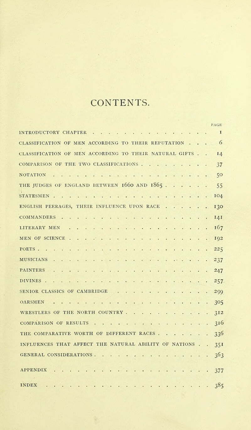 CONTENTS. PAGE INTRODUCTORY CHAPTER I CLASSIFICATION OF MEN ACCORDING TO THEIR REPUTATION ... 6 CLASSIFICATION OF MEN ACCORDING TO THEIR NATURAL GIFTS . . 14 COMPARISON OF THE TWO CLASSIFICATIONS 37 NOTATION SO THE JUDGES OF ENGLAND BETWEEN 1660 AND 1865 55 STATESMEN IO4 ENGLISH PEERAGES, THEIR INFLUENCE UPON RACE 130 .COMMANDERS > . i I4I LITERARY MEN 167 MEN OF SCIENCE . . . .■ I92 POETS 225 MUSICIANS 237 PAINTERS 247 DIVINES 257 SENIOR CLASSICS OF CAMBRIDGE 299 OARSMEN 305 WRESTLERS OF THE NORTH COUNTRY 312 COMPARISON OF RESULTS 316 THE COMPARATIVE WORTH OF DIFFERENT RACES 336 INFLUENCES THAT AFFECT THE NATURAL ABILITY OF NATIONS . . 351 GENERAL CONSIDERATIONS 363 APPENDIX 377 INDEX 385