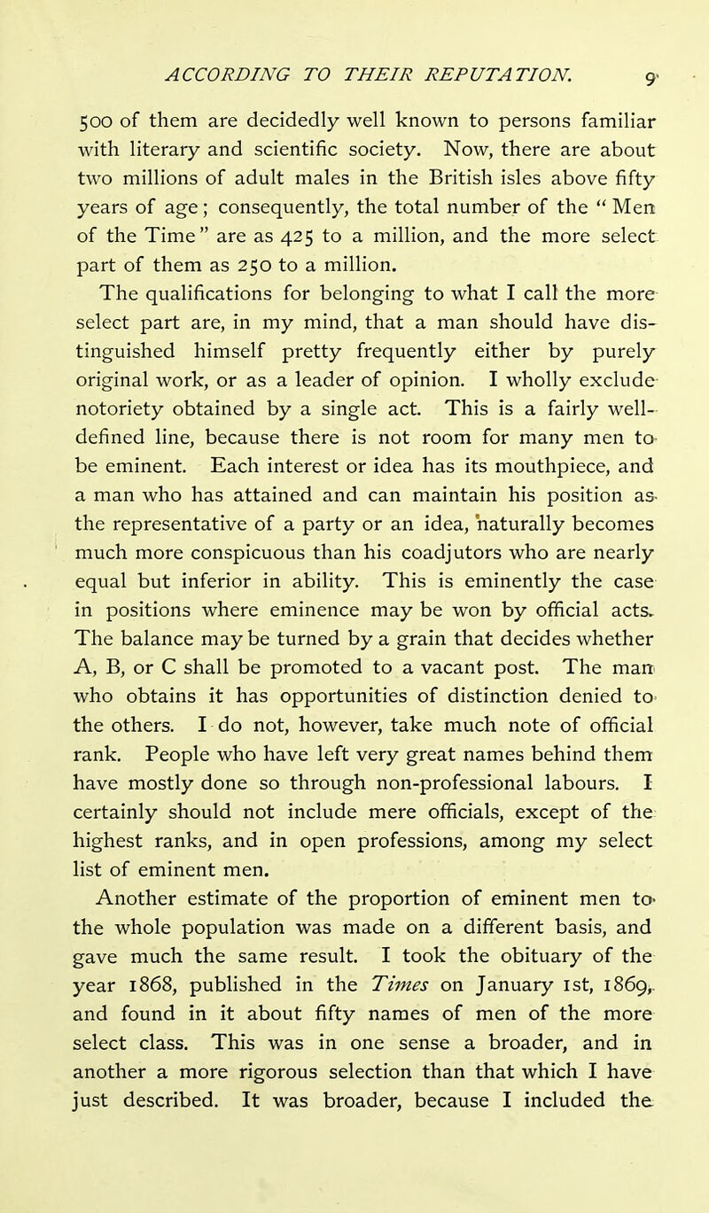 500 of them are decidedly well known to persons familiar with literary and scientific society. Now, there are about two millions of adult males in the British isles above fifty years of age; consequently, the total number of the  Men of the Time  are as 425 to a million, and the more select part of them as 250 to a million. The qualifications for belonging to what I call the more select part are, in my mind, that a man should have dis- tinguished himself pretty frequently either by purely original work, or as a leader of opinion. I wholly exclude notoriety obtained by a single act. This is a fairly well- defined line, because there is not room for many men to- be eminent. Each interest or idea has its mouthpiece, and a man who has attained and can maintain his position as- the representative of a party or an idea, naturally becomes much more conspicuous than his coadjutors who are nearly equal but inferior in ability. This is eminently the case in positions where eminence may be won by official acts. The balance may be turned by a grain that decides whether A, B, or C shall be promoted to a vacant post. The man who obtains it has opportunities of distinction denied to- the others. I do not, however, take much note of official rank. People who have left very great names behind them have mostly done so through non-professional labours. I certainly should not include mere officials, except of the highest ranks, and in open professions, among my select list of eminent men. Another estimate of the proportion of eminent men to- the whole population was made on a different basis, and gave much the same result. I took the obituary of the year 1868, published in the Times on January 1st, 1869,. and found in it about fifty names of men of the more select class. This was in one sense a broader, and in another a more rigorous selection than that which I have just described. It was broader, because I included the