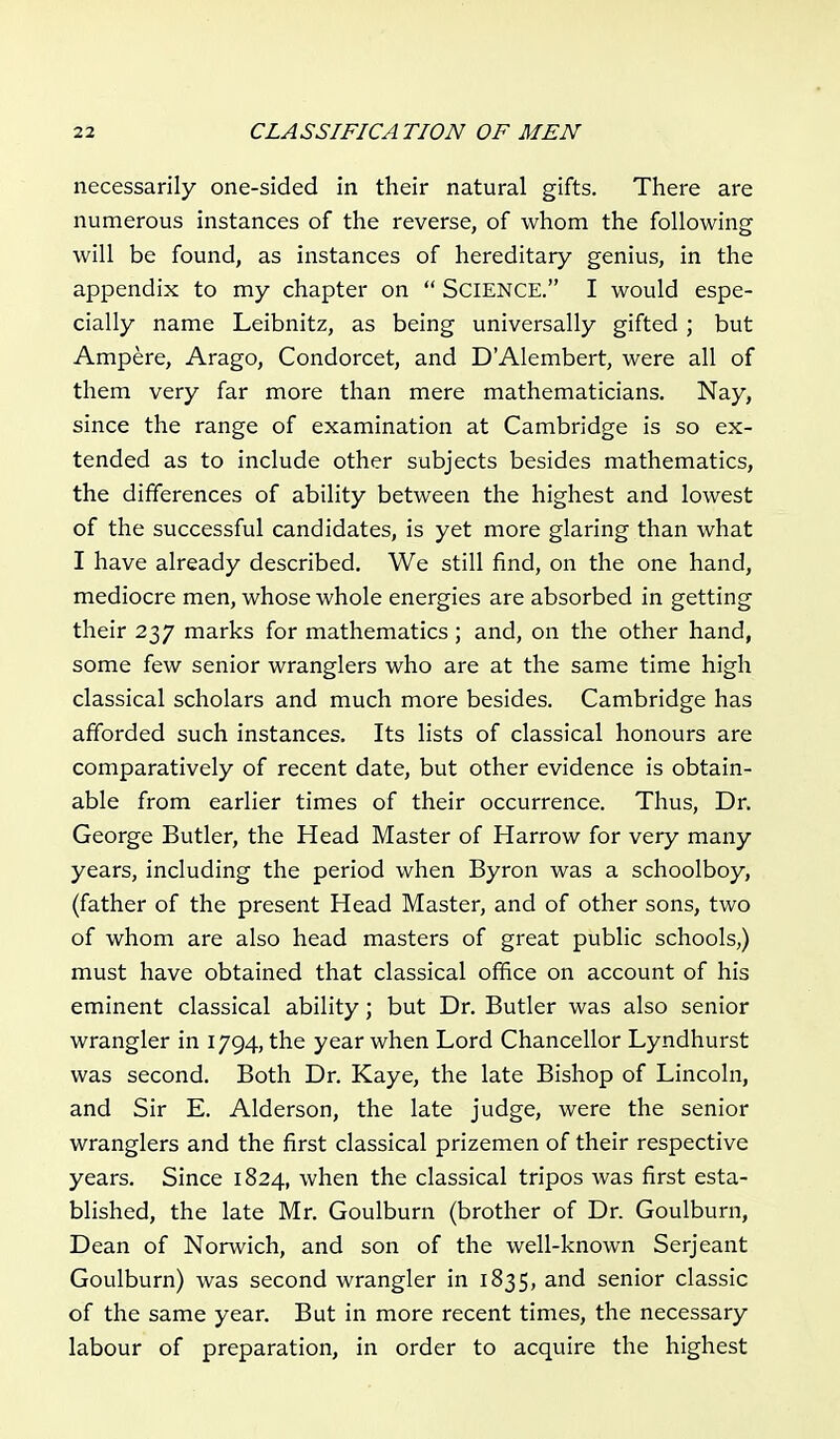 necessarily one-sided in their natural gifts. There are numerous instances of the reverse, of whom the following will be found, as instances of hereditary genius, in the appendix to my chapter on  SCIENCE. I would espe- cially name Leibnitz, as being universally gifted ; but Ampere, Arago, Condorcet, and DAlembert, were all of them very far more than mere mathematicians. Nay, since the range of examination at Cambridge is so ex- tended as to include other subjects besides mathematics, the differences of ability between the highest and lowest of the successful candidates, is yet more glaring than what I have already described. We still find, on the one hand, mediocre men, whose whole energies are absorbed in getting their 237 marks for mathematics ; and, on the other hand, some few senior wranglers who are at the same time high classical scholars and much more besides. Cambridge has afforded such instances. Its lists of classical honours are comparatively of recent date, but other evidence is obtain- able from earlier times of their occurrence. Thus, Dr. George Butler, the Head Master of Harrow for very many years, including the period when Byron was a schoolboy, (father of the present Head Master, and of other sons, two of whom are also head masters of great public schools,) must have obtained that classical office on account of his eminent classical ability; but Dr. Butler was also senior wrangler in 1794, the year when Lord Chancellor Lyndhurst was second. Both Dr. Kaye, the late Bishop of Lincoln, and Sir E. Alderson, the late judge, were the senior wranglers and the first classical prizemen of their respective years. Since 1824, when the classical tripos was first esta- blished, the late Mr. Goulburn (brother of Dr. Goulburn, Dean of Norwich, and son of the well-known Serjeant Goulburn) was second wrangler in 1835, and senior classic of the same year. But in more recent times, the necessary labour of preparation, in order to acquire the highest