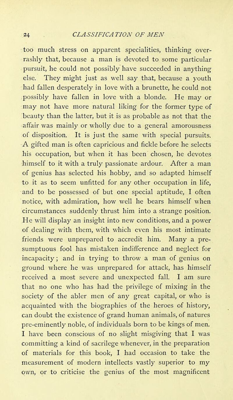 too much stress on apparent specialities, thinking over- rashly that, because a man is devoted to some particular pursuit, he could not possibly have succeeded in anything else. They might just as well say that, because a youth had fallen desperately in love with a brunette, he could not possibly have fallen in love with a blonde. He may or may not have more natural liking for the former type of beauty than the latter, but it is as probable as not that the affair was mainly or wholly due to a general amorousness of disposition. It is just the same with special pursuits. A gifted man is often capricious and fickle before he selects his occupation, but when it has been chosen, he devotes himself to it with a truly passionate ardour. After a man of genius has selected his hobby, and so adapted himself to it as to seem unfitted for any other occupation in life, and to be possessed of but one special aptitude, I often notice, with admiration, how well he bears himself when circumstances suddenly thrust him into a strange position. He will display an insight into new conditions, and a power of dealing with them, with which even his most intimate friends were unprepared to accredit him. Many a pre- sumptuous fool has mistaken indifference and neglect for incapacity; and in trying to throw a man of genius on ground where he was unprepared for attack, has himself received a most severe and unexpected fall. I am sure that no one who has had the privilege of mixing in the society of the abler men of any great capital, or who is acquainted with the biographies of the heroes of history, can doubt the existence of grand human animals, of natures pre-eminently noble, of individuals born to be kings of men. I have been conscious of no slight misgiving that I was committing a kind of sacrilege whenever, in the preparation of materials for this book, I had occasion to take the measurement of modern intellects vastly superior to my own, or to criticise the genius of the most magnificent