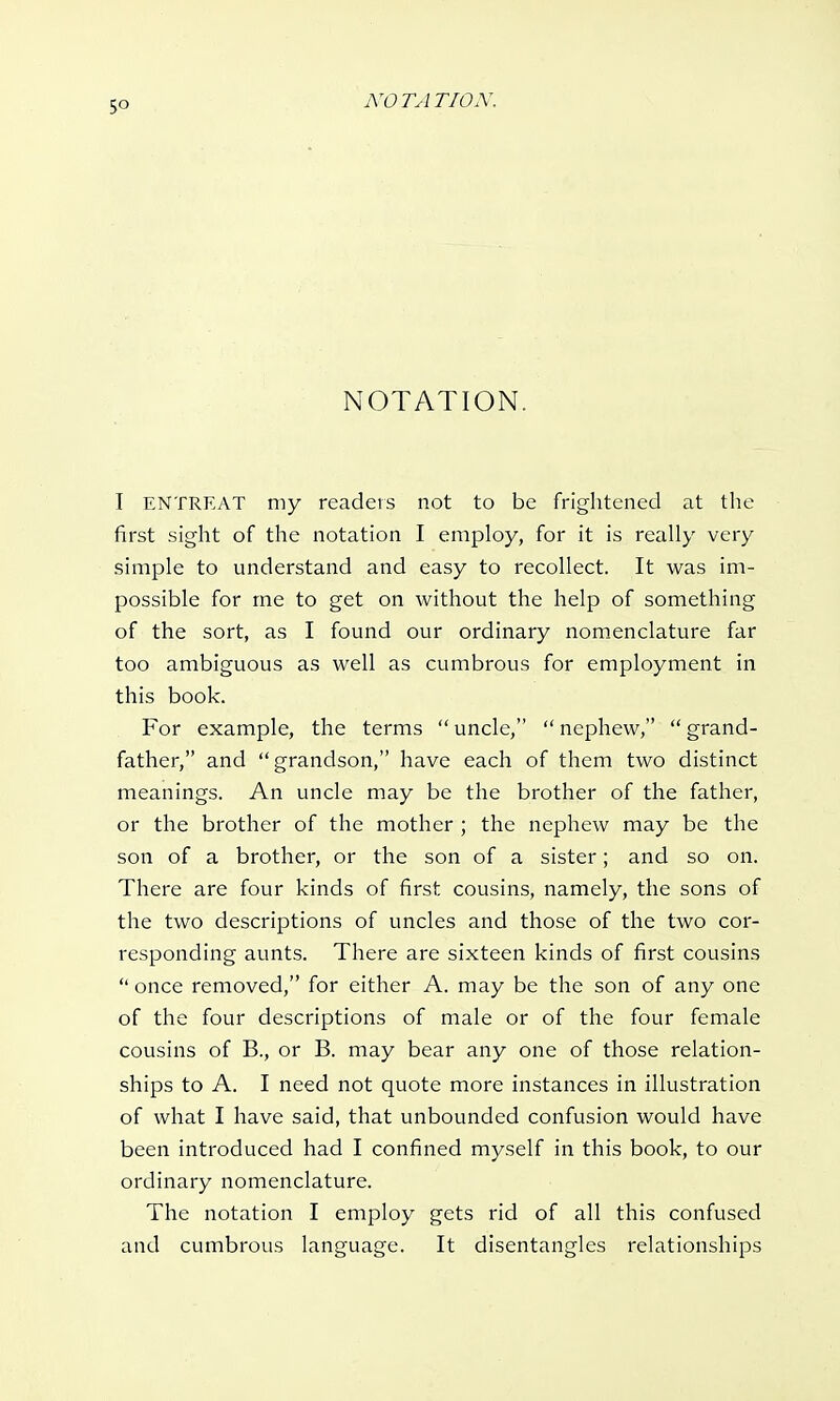 5° NOTATION. I ENTREAT my readers not to be frightened at the first sight of the notation I employ, for it is really very simple to understand and easy to recollect. It was im- possible for me to get on without the help of something of the sort, as I found our ordinary nomenclature far too ambiguous as well as cumbrous for employment in this book. For example, the terms uncle, nephew, grand- father, and grandson, have each of them two distinct meanings. An uncle may be the brother of the father, or the brother of the mother ; the nephew may be the son of a brother, or the son of a sister; and so on. There are four kinds of first cousins, namely, the sons of the two descriptions of uncles and those of the two cor- responding aunts. There are sixteen kinds of first cousins  once removed, for either A. may be the son of any one of the four descriptions of male or of the four female cousins of B., or B. may bear any one of those relation- ships to A. I need not quote more instances in illustration of what I have said, that unbounded confusion would have been introduced had I confined myself in this book, to our ordinary nomenclature. The notation I employ gets rid of all this confused and cumbrous language. It disentangles relationships