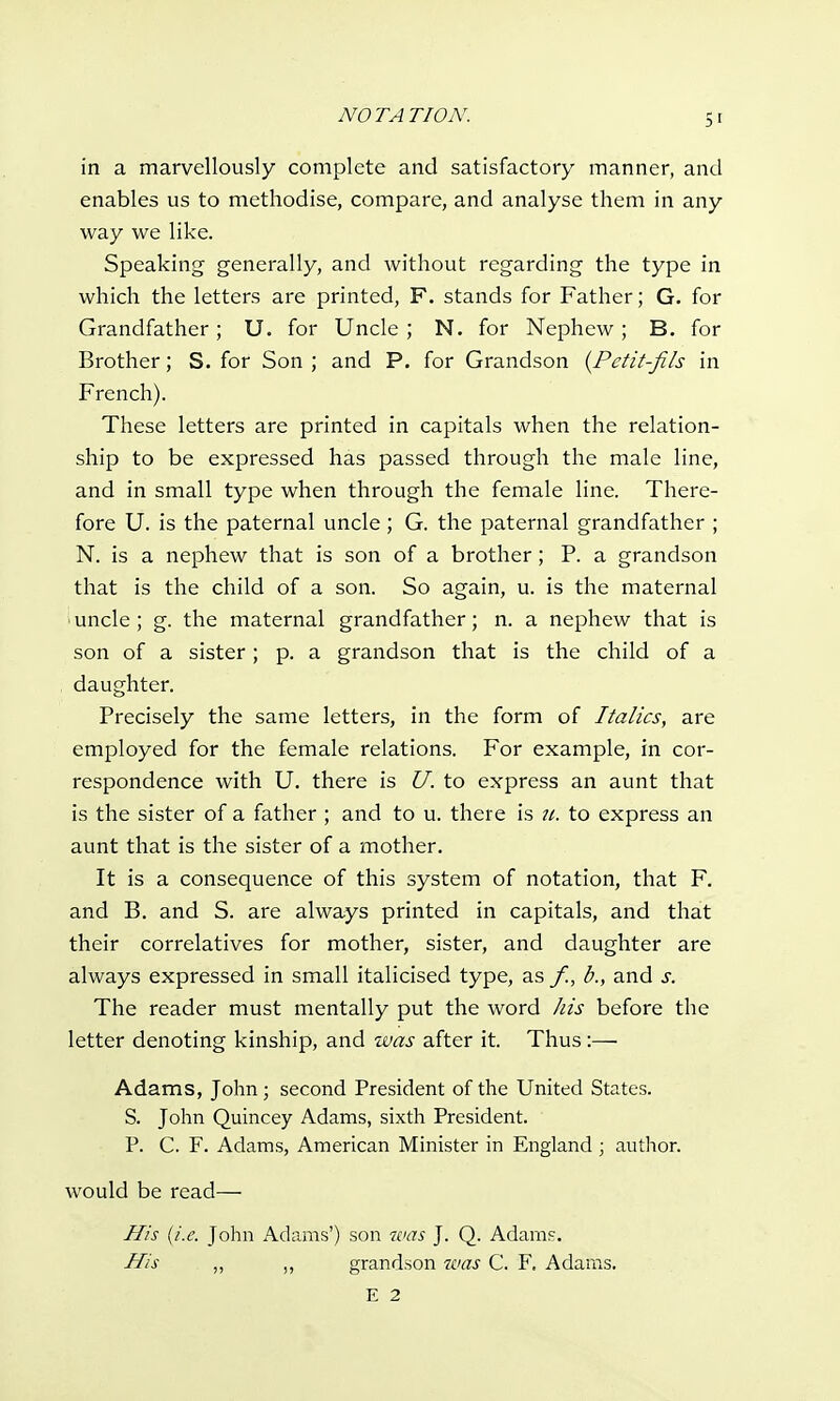 in a marvellously complete and satisfactory manner, and enables us to methodise, compare, and analyse them in any way we like. Speaking generally, and without regarding the type in which the letters are printed, F. stands for Father; G. for Grandfather; U. for Uncle; N. for Nephew; B. for Brother; S. for Son ; and P. for Grandson (Pctit-fils in French). These letters are printed in capitals when the relation- ship to be expressed has passed through the male line, and in small type when through the female line. There- fore U. is the paternal uncle; G. the paternal grandfather ; N. is a nephew that is son of a brother; P. a grandson that is the child of a son. So again, u. is the maternal i uncle; g. the maternal grandfather; n. a nephew that is son of a sister ; p. a grandson that is the child of a daughter. Precisely the same letters, in the form of Italics, are employed for the female relations. For example, in cor- respondence with U. there is U. to express an aunt that is the sister of a father ; and to u. there is u. to express an aunt that is the sister of a mother. It is a consequence of this system of notation, that F. and B. and S. are always printed in capitals, and that their correlatives for mother, sister, and daughter are always expressed in small italicised type, as /., b., and s. The reader must mentally put the word his before the letter denoting kinship, and was after it. Thus :— Adams, John; second President of the United States. S. John Quincey Adams, sixth President. P. C. F. Adams, American Minister in England • author. would be read— His (i.e. John Adams') son was J. Q. Adam.c. His „ grandson was C. F. Adams. E 2