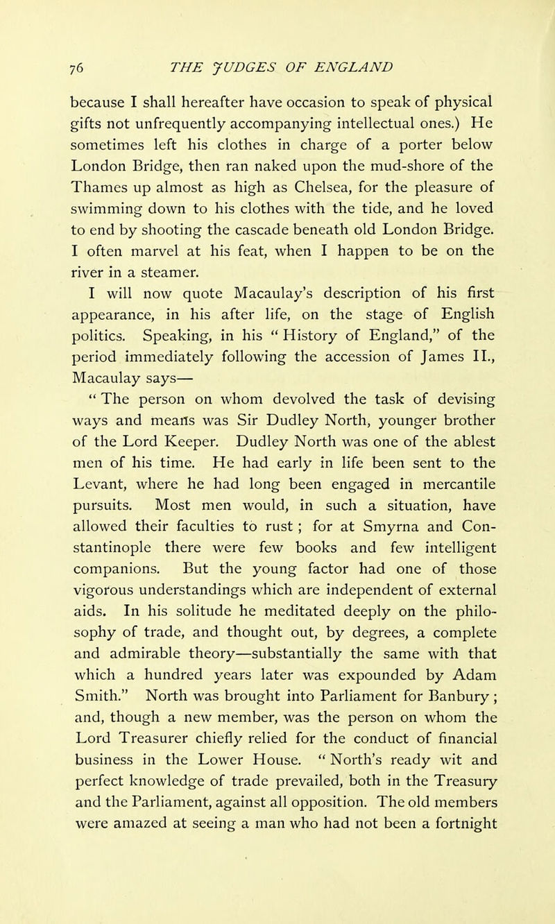 because I shall hereafter have occasion to speak of physical gifts not unfrequently accompanying intellectual ones.) He sometimes left his clothes in charge of a porter below London Bridge, then ran naked upon the mud-shore of the Thames up almost as high as Chelsea, for the pleasure of swimming down to his clothes with the tide, and he loved to end by shooting the cascade beneath old London Bridge. I often marvel at his feat, when I happen to be on the river in a steamer. I will now quote Macaulay's description of his first appearance, in his after life, on the stage of English politics. Speaking, in his  History of England, of the period immediately following the accession of James II., Macaulay says—  The person on whom devolved the task of devising ways and means was Sir Dudley North, younger brother of the Lord Keeper. Dudley North was one of the ablest men of his time. He had early in life been sent to the Levant, where he had long been engaged in mercantile pursuits. Most men would, in such a situation, have allowed their faculties to rust; for at Smyrna and Con- stantinople there were few books and few intelligent companions. But the young factor had one of those vigorous understandings which are independent of external aids. In his solitude he meditated deeply on the philo- sophy of trade, and thought out, by degrees, a complete and admirable theory—substantially the same with that which a hundred years later was expounded by Adam Smith. North was brought into Parliament for Banbury; and, though a new member, was the person on whom the Lord Treasurer chiefly relied for the conduct of financial business in the Lower House.  North's ready wit and perfect knowledge of trade prevailed, both in the Treasury and the Parliament, against all opposition. The old members were amazed at seeing a man who had not been a fortnight
