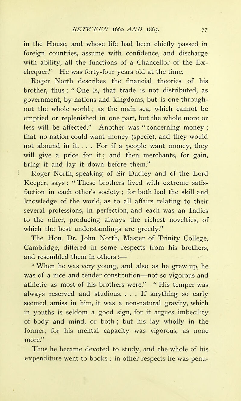 in the House, and whose life had been chiefly passed in foreign countries, assume with confidence, and discharge with ability, all the functions of a Chancellor of the Ex- chequer. He was forty-four years old at the time. Roger North describes the financial theories of his brother, thus :  One is, that trade is not distributed, as government, by nations and kingdoms, but is one through- out the whole world; as the main sea, which cannot be emptied or replenished in one part, but the whole more or less will be affected. Another was  concerning money ; that no nation could want money (specie), and they would not abound in it. . . . For if a people want money, they will give a price for it ; and then merchants, for gain, bring it and lay it down before them. Roger North, speaking of Sir Dudley and of the Lord Keeper, says :  These brothers lived with extreme satis- faction in each other's society ; for both had the skill and knowledge of the world, as to all affairs relating to their several professions, in perfection, and each was an Indies to the other, producing always the richest novelties, of which the best understandings are greedy. The Hon. Dr. John North, Master of Trinity College, Cambridge, differed in some respects from his brothers, and resembled them in others:—  When he was very young, and also as he grew up, he was of a nice and tender constitution—not so vigorous and athletic as most of his brothers were.  His temper was always reserved and studious. ... If anything so early seemed amiss in him, it was a non-natural gravity, which in youths is seldom a good sign, for it argues imbecility of body and mind, or both ; but his lay wholly in the former, for his mental capacity was vigorous, as none more. Thus he became devoted to study, and the whole of his expenditure went to books ; in other respects he was penu-