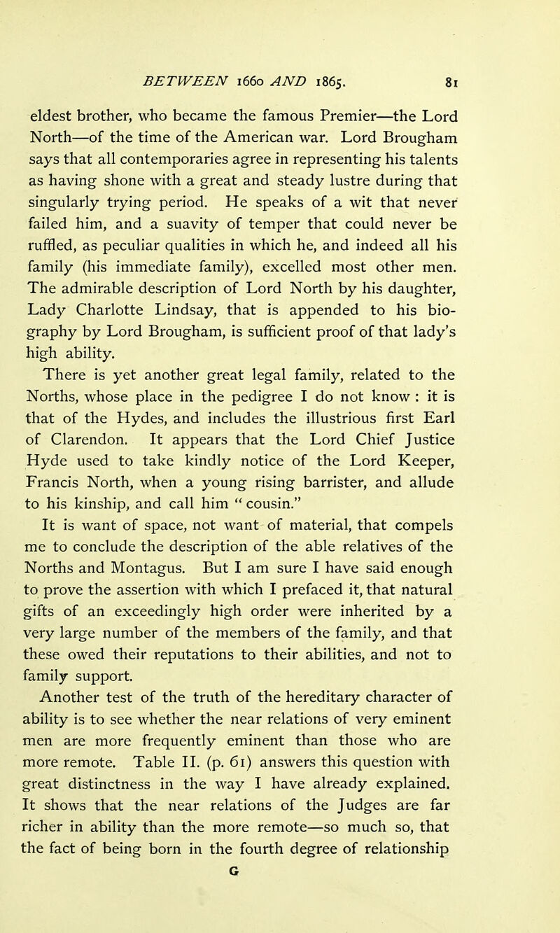 eldest brother, who became the famous Premier—the Lord North—of the time of the American war. Lord Brougham says that all contemporaries agree in representing his talents as having shone with a great and steady lustre during that singularly trying period. He speaks of a wit that never failed him, and a suavity of temper that could never be ruffled, as peculiar qualities in which he, and indeed all his family (his immediate family), excelled most other men. The admirable description of Lord North by his daughter, Lady Charlotte Lindsay, that is appended to his bio- graphy by Lord Brougham, is sufficient proof of that lady's high ability. There is yet another great legal family, related to the Norths, whose place in the pedigree I do not know : it is that of the Hydes, and includes the illustrious first Earl of Clarendon. It appears that the Lord Chief Justice Hyde used to take kindly notice of the Lord Keeper, Francis North, when a young rising barrister, and allude to his kinship, and call him  cousin. It is want of space, not want of material, that compels me to conclude the description of the able relatives of the Norths and Montagus. But I am sure I have said enough to prove the assertion with which I prefaced it, that natural gifts of an exceedingly high order were inherited by a very large number of the members of the family, and that these owed their reputations to their abilities, and not to family support. Another test of the truth of the hereditary character of ability is to see whether the near relations of very eminent men are more frequently eminent than those who are more remote. Table II. (p. 61) answers this question with great distinctness in the way I have already explained. It shows that the near relations of the Judges are far richer in ability than the more remote—so much so, that the fact of being born in the fourth degree of relationship G