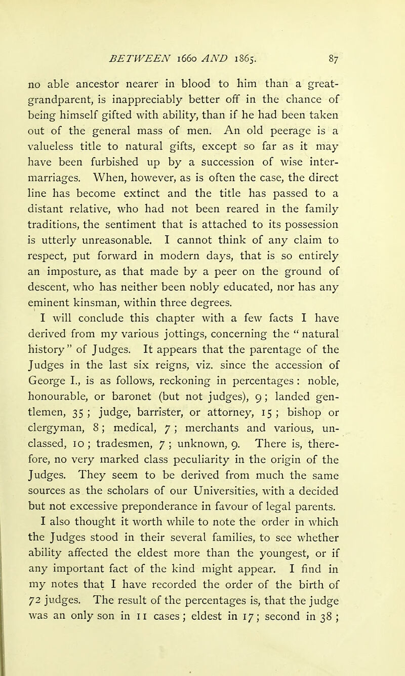 no able ancestor nearer in blood to him than a great- grandparent, is inappreciably better off in the chance of being himself gifted with ability, than if he had been taken out of the general mass of men. An old peerage is a valueless title to natural gifts, except so far as it may have been furbished up by a succession of wise inter- marriages. When, however, as is often the case, the direct line has become extinct and the title has passed to a distant relative, who had not been reared in the family traditions, the sentiment that is attached to its possession is utterly unreasonable. I cannot think of any claim to respect, put forward in modern days, that is so entirely an imposture, as that made by a peer on the ground of descent, who has neither been nobly educated, nor has any eminent kinsman, within three degrees. I will conclude this chapter with a few facts I have derived from my various jottings, concerning the  natural history of Judges. It appears that the parentage of the Judges in the last six reigns, viz. since the accession of George I., is as follows, reckoning in percentages : noble, honourable, or baronet (but not judges), 9; landed gen- tlemen, 35 ; judge, barrister, or attorney, 15 ; bishop or clergyman, 8; medical, 7; merchants and various, un- classed, 10 ; tradesmen, 7 ; unknown, 9. There is, there- fore, no very marked class peculiarity in the origin of the Judges. They seem to be derived from much the same sources as the scholars of our Universities, with a decided but not excessive preponderance in favour of legal parents. I also thought it worth while to note the order in which the Judges stood in their several families, to see whether ability affected the eldest more than the youngest, or if any important fact of the kind might appear. I find in my notes that I have recorded the order of the birth of 72 judges. The result of the percentages is, that the judge was an only son in 11 cases ; eldest in 17; second in 38 ;