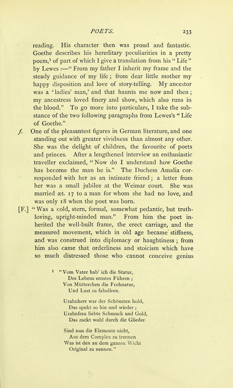 reading. His character then was proud and fantastic. Goethe describes his hereditary peculiarities in a pretty poem,1 of part of which I give a translation from his  Life  by Lewes :— From my father I inherit my frame and the steady guidance of my life; from dear little mother my happy disposition and love of story-telling. My ancestor was a ' ladies' man,' and that haunts me now and then; my ancestress loved finery and show, which also runs in the blood. To go more into particulars, I take the sub- stance of the two following paragraphs from Lewes's  Life of Goethe. One of the pleasantest figures in German literature, and one standing out with greater vividness than almost any other. She was the delight of children, the favourite of poets and princes. After a lengthened interview an enthusiastic traveller exclaimed,  Now do I understand how Goethe has become the man he is. The Duchess Amalia cor- responded with her as an intimate friend; a letter from her was a small jubilee at the Weimar court. She was married ast. 17 to a man for whom she had no love, and was only 18 when the poet was born.  Was a cold, stern, formal, somewhat pedantic, but truth- loving, upright-minded man. From him the poet in- herited the well-built frame, the erect carriage, and the measured movement, which in old age became stiffness, and was construed into diplomacy or haughtiness ; from him also came that orderliness and stoicism which have so much distressed those who cannot conceive genius 1  Vom Vater hab' ich die Statur, Des Lebens ernstes Fiihren ; Von Mutterchen die Frohnatur, Und Lust zu fabuliren. Urahnherr war der Schonsten hold, Das spukt so hin und wieder ; Urahnfrau liebte Schmuck und Gold, Das zuckt wohl durch die Glieder. Sind nun die Elemente nicht, Aus dem Complex zu trennen Was ist den an dem ganzen Wicht Original zu nennen.