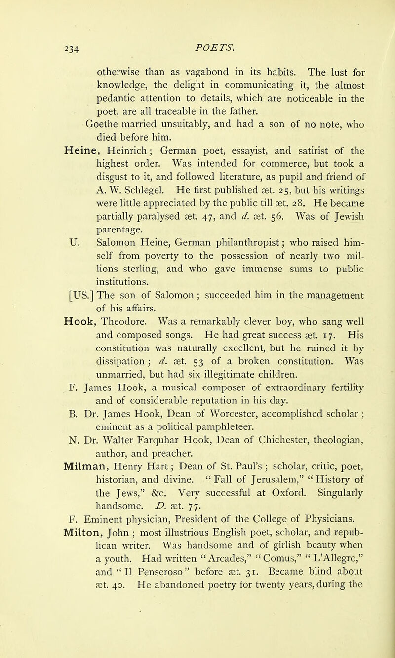 otherwise than as vagabond in its habits. The lust for knowledge, the delight in communicating it, the almost pedantic attention to details, which are noticeable in the poet, are all traceable in the father. Goethe married unsuitably, and had a son of no note, who died before him. Heine, Heinrich; German poet, essayist, and satirist of the highest order. Was intended for commerce, but took a disgust to it, and followed literature, as pupil and friend of A. W. Schlegel. He first published set. 25, but his writings were little appreciated by the public till aet. 28. He became partially paralysed aet. 47, and d. aet. 56. Was of Jewish parentage. U. Salomon Heine, German philanthropist; who raised him- self from poverty to the possession of nearly two mil- lions sterling, and who gave immense sums to public institutions. [US.] The son of Salomon ; succeeded him in the management of his affairs. Hook, Theodore. Was a remarkably clever boy, who sang well and composed songs. He had great success set. 17. His constitution was naturally excellent, but he ruined it by dissipation; d. set. 53 of a broken constitution. Was unmarried, but had six illegitimate children. F. James Hook, a musical composer of extraordinary fertility and of considerable reputation in his day. B. Dr. James Hook, Dean of Worcester, accomplished scholar; eminent as a political pamphleteer. N. Dr. Walter Farquhar Hook, Dean of Chichester, theologian, author, and preacher. Milman, Henry Hart; Dean of St. Paul's ; scholar, critic, poet, historian, and divine.  Fall of Jerusalem,  History of the Jews, &c. Very successful at Oxford. Singularly handsome. D. aet. 77. F. Eminent physician, President of the College of Physicians. Milton, John ; most illustrious English poet, scholar, and repub- lican writer. Was handsome and of girlish beauty when a youth. Had written  Arcades,  Comus,  LAllegro, and II Penseroso before aet. 31. Became blind about ret. 40. He abandoned poetry for twenty years, during the
