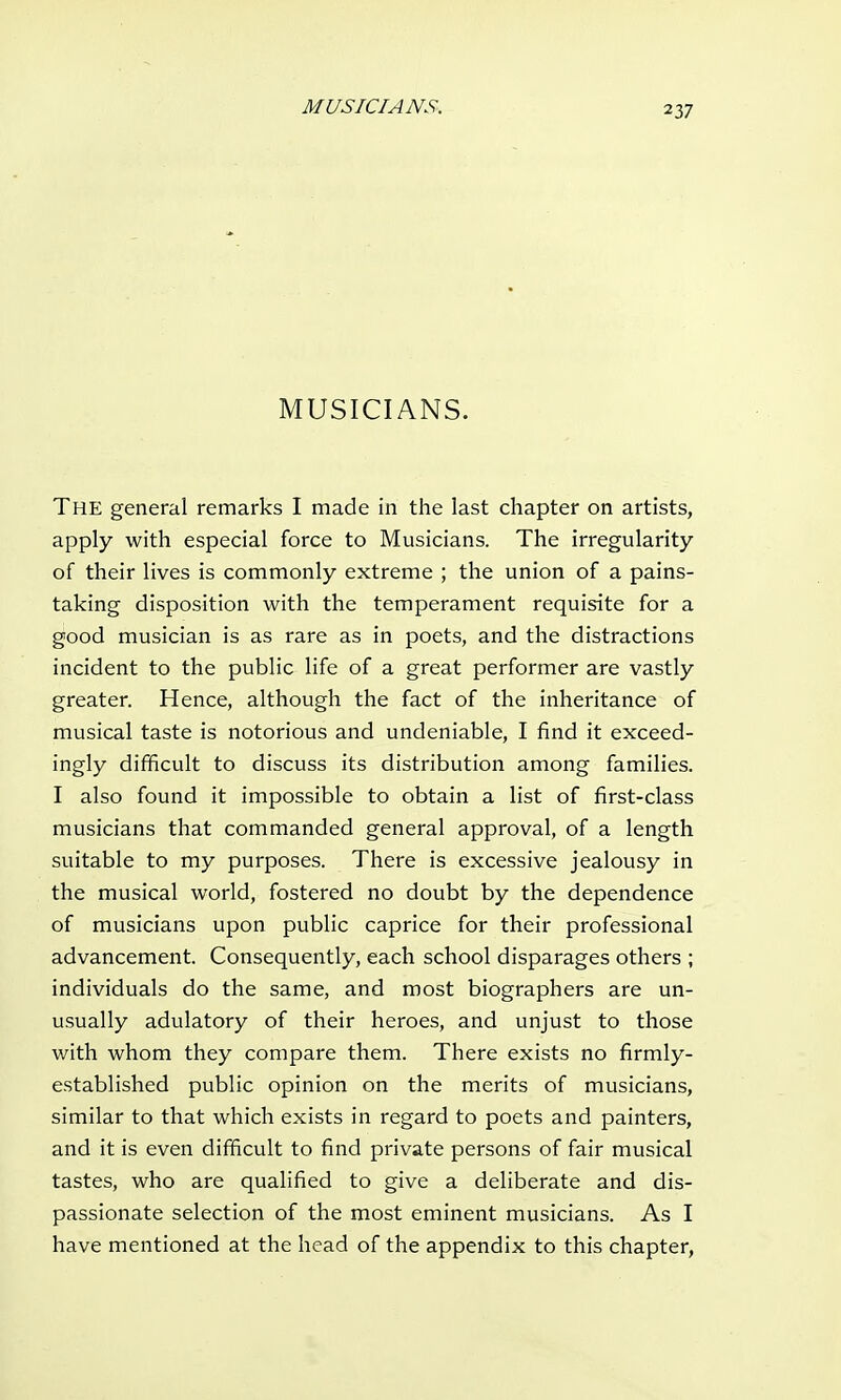 MUSICIANS. The general remarks I made in the last chapter on artists, apply with especial force to Musicians. The irregularity of their lives is commonly extreme ; the union of a pains- taking disposition with the temperament requisite for a good musician is as rare as in poets, and the distractions incident to the public life of a great performer are vastly greater. Hence, although the fact of the inheritance of musical taste is notorious and undeniable, I find it exceed- ingly difficult to discuss its distribution among families. I also found it impossible to obtain a list of first-class musicians that commanded general approval, of a length suitable to my purposes. There is excessive jealousy in the musical world, fostered no doubt by the dependence of musicians upon public caprice for their professional advancement. Consequently, each school disparages others ; individuals do the same, and most biographers are un- usually adulatory of their heroes, and unjust to those with whom they compare them. There exists no firmly- established public opinion on the merits of musicians, similar to that which exists in regard to poets and painters, and it is even difficult to find private persons of fair musical tastes, who are qualified to give a deliberate and dis- passionate selection of the most eminent musicians. As I have mentioned at the head of the appendix to this chapter,