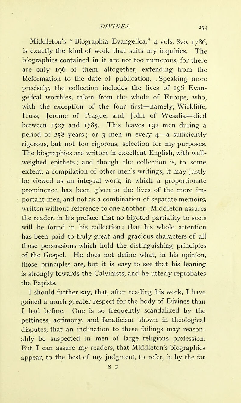 Middleton's  Biographia Evangelica, 4 vols. 8vo. 1786, is exactly the kind of work that suits my inquiries. The biographies contained in it are not too numerous, for there are only 196 of them altogether, extending from the Reformation to the date of publication. . Speaking more precisely, the collection includes the lives of 196 Evan- gelical worthies, taken from the whole of Europe, who, with the exception of the four first—namely, Wickliffe, Huss, Jerome of Prague, and John of Wesalia—died between 1527 and 1785. This leaves 192 men during a period of 258 years; or 3 men in every 4—a sufficiently rigorous, but not too rigorous, selection for my purposes. The biographies are written in excellent English, with well- weighed epithets; and though the collection is, to some extent, a compilation of other men's writings, it may justly be viewed as an integral work, in which a proportionate prominence has been given to the lives of the more im- portant men, and not as a combination of separate memoirs, written without reference to one another. Middleton assures the reader, in his preface, that no bigoted partiality to sects will be found in his collection; that his whole attention has been paid to truly great and gracious characters of all those persuasions which hold the distinguishing principles of the Gospel. He does not define what, in his opinion, those principles are, but it is easy to see that his leaning is strongly towards the Calvinists, and he utterly reprobates the Papists. I should further say, that, after reading his work, I have gained a much greater respect for the body of Divines than I had before. One is so frequently scandalized by the pettiness, acrimony, and fanaticism shown in theological disputes, that an inclination to these failings may reason- ably be suspected in men of large religious profession. But I can assure my readers, that Middleton's biographies appear, to the best of my judgment, to refer, in by the far S 2