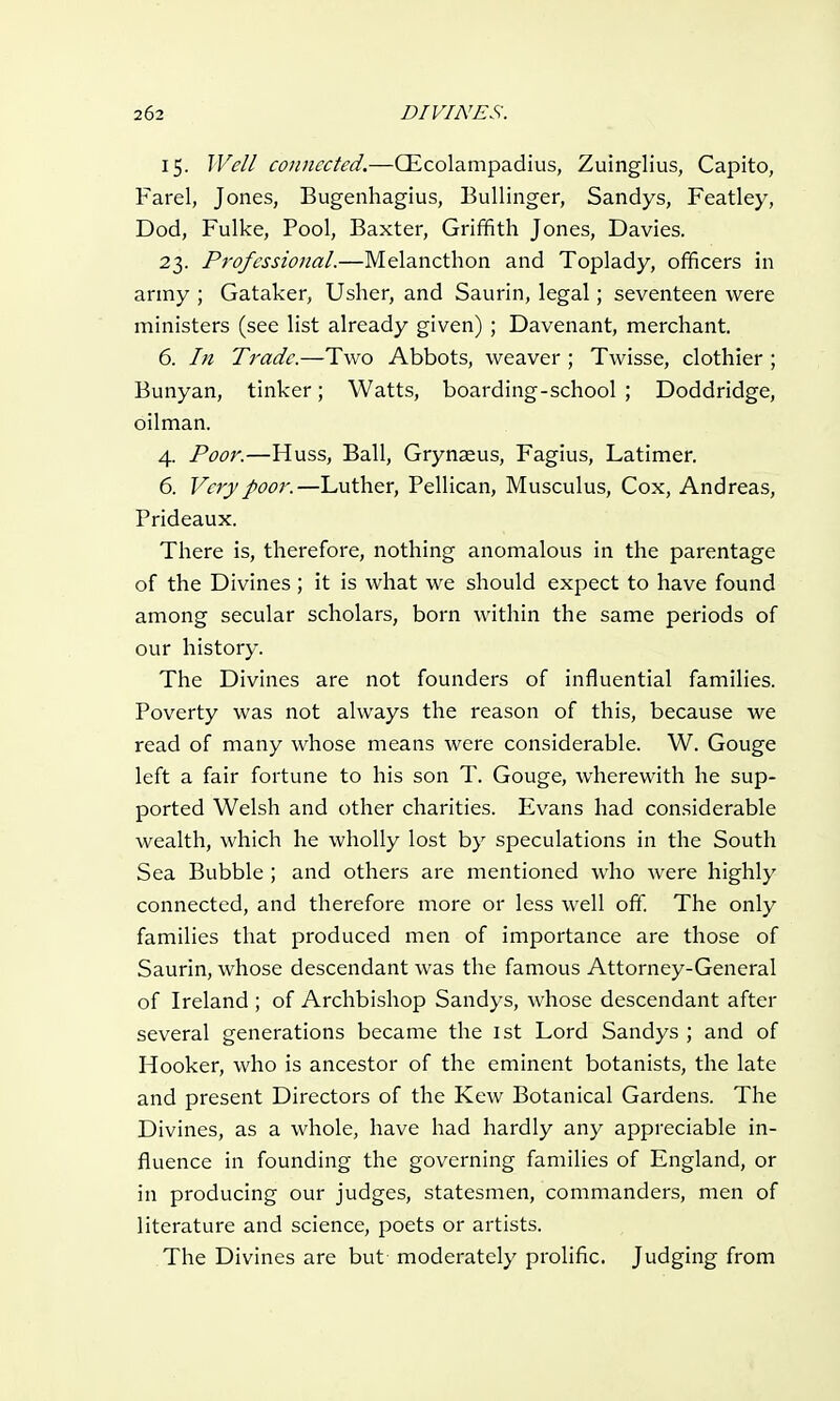 15. Well connected.—CEcolampadius, Zuinglius, Capito, Farel, Jones, Bugenhagius, Bullinger, Sandys, Featley, Dod, Fulke, Pool, Baxter, Griffith Jones, Davies. 23. Professional.—Melancthon and Toplady, officers in army ; Gataker, Usher, and Saurin, legal; seventeen were ministers (see list already given) ; Davenant, merchant. 6. In Trade.—Two Abbots, weaver ; Twisse, clothier ; Bunyan, tinker; Watts, boarding-school ; Doddridge, oilman. 4. Poor.—Huss, Ball, Grynaeus, Fagius, Latimer. 6. Very poor.—Luther, Pellican, Musculus, Cox, Andreas, Prideaux. There is, therefore, nothing anomalous in the parentage of the Divines ; it is what we should expect to have found among secular scholars, born within the same periods of our history. The Divines are not founders of influential families. Poverty was not always the reason of this, because we read of many whose means were considerable. W. Gouge left a fair fortune to his son T. Gouge, wherewith he sup- ported Welsh and other charities. Evans had considerable wealth, which he wholly lost by speculations in the South Sea Bubble ; and others are mentioned who were highly connected, and therefore more or less well off. The only families that produced men of importance are those of Saurin, whose descendant was the famous Attorney-General of Ireland ; of Archbishop Sandys, whose descendant after several generations became the 1st Lord Sandys ; and of Hooker, who is ancestor of the eminent botanists, the late and present Directors of the Kew Botanical Gardens. The Divines, as a whole, have had hardly any appreciable in- fluence in founding the governing families of England, or in producing our judges, statesmen, commanders, men of literature and science, poets or artists. The Divines are but moderately prolific. Judging from