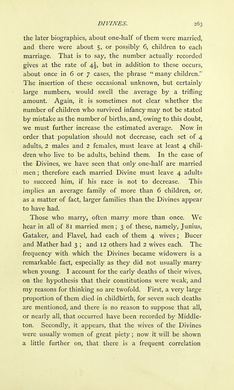 the later biographies, about one-half of them were married, and there were about 5, or possibly 6, children to each marriage. That is to say, the number actually recorded gives at the rate of 4^, but in addition to these occurs, about once in 6 or 7 cases, the phrase  many children. The insertion of these occasional unknown, but certainly large numbers, would swell the average by a trifling amount. Again, it is sometimes not clear whether the number of children who survived infancy may not be stated by mistake as the number of births, and, owing to this doubt, we must further increase the estimated average. Now in order that population should not decrease, each set of 4 adults, 2 males and 2 females, must leave at least 4 chil- dren who live to be adults, behind them. In the case of the Divines, we have seen that only one-half are married men; therefore each married Divine must leave 4 adults to succeed him, if his race is not to decrease. This implies an average family of more than 6 children, or, as a matter of fact, larger families than the Divines appear to have had. Those who marry, often marry more than once. We hear in all of 81 married men; 3 of these, namely, Junius, Gataker, and Flavel, had each of them 4 wives; Bucer and Mather had 3 ; and 12 others had 2 wives each. The frequency with which the Divines became widowers is a remarkable fact, especially as they did not usually marry when young. I account for the early deaths of their wives, on the hypothesis that their constitutions were weak, and my reasons for thinking so are twofold. First, a very large proportion of them died in childbirth, for seven such deaths are mentioned, and there is no reason to suppose that all, or nearly all, that occurred have been recorded by Middle- ton. Secondly, it appears, that the wives of the Divines were usually women of great piety; now it will be shown a little further on, that there is a frequent correlation