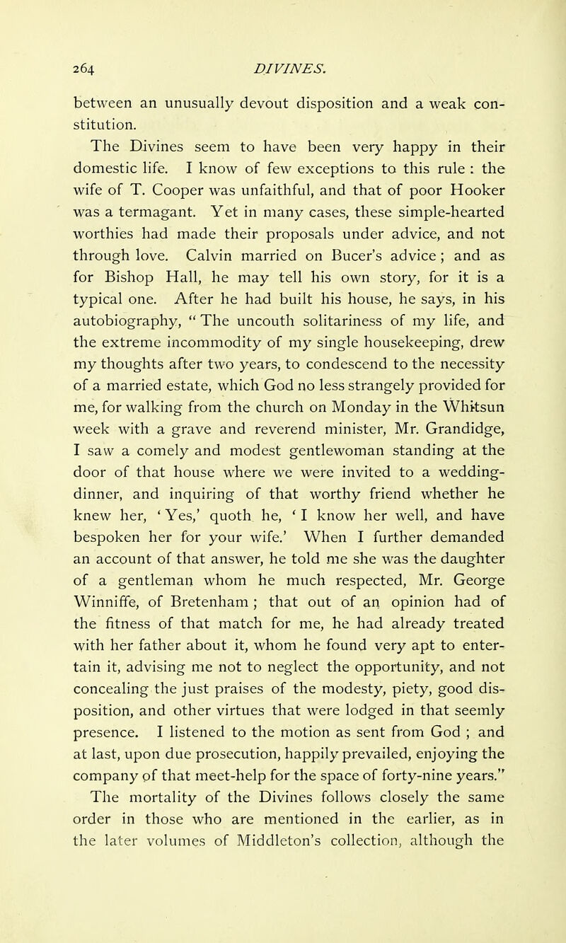 between an unusually devout disposition and a weak con- stitution. The Divines seem to have been very happy in their domestic life. I know of few exceptions to this rule : the wife of T. Cooper was unfaithful, and that of poor Hooker was a termagant. Yet in many cases, these simple-hearted worthies had made their proposals under advice, and not through love. Calvin married on Bucer's advice; and as for Bishop Hall, he may tell his own story, for it is a typical one. After he had built his house, he says, in his autobiography,  The uncouth solitariness of my life, and the extreme incommodity of my single housekeeping, drew my thoughts after two years, to condescend to the necessity of a married estate, which God no less strangely provided for me, for walking from the church on Monday in the Whksun week with a grave and reverend minister, Mr. Grandidge, I saw a comely and modest gentlewoman standing at the door of that house where we were invited to a wedding- dinner, and inquiring of that worthy friend whether he knew her, ' Yes,' quoth he, ' I know her well, and have bespoken her for your wife.' When I further demanded an account of that answer, he told me she was the daughter of a gentleman whom he much respected, Mr. George Winniffe, of Bretenham ; that out of an opinion had of the fitness of that match for me, he had already treated with her father about it, whom he found very apt to enter- tain it, advising me not to neglect the opportunity, and not concealing the just praises of the modesty, piety, good dis- position, and other virtues that were lodged in that seemly presence. I listened to the motion as sent from God ; and at last, upon due prosecution, happily prevailed, enjoying the company of that meet-help for the space of forty-nine years. The mortality of the Divines follows closely the same order in those who are mentioned in the earlier, as in the later volumes of Middleton's collection, although the