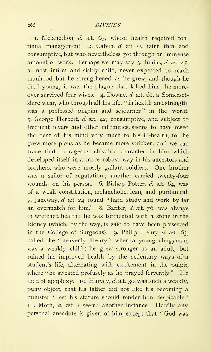 i. Melancthon, d. aet. 63, whose health required con- tinual management. 2. Calvin, d. aet. 55, faint, thin, and consumptive, but who nevertheless got through an immense amount of work. Perhaps we may say 3. Junius, d. set. 47, a most infirm and sickly child, never expected to reach manhood, but he strengthened as he grew, and though he died young, it was the plague that killed him ; he more- over survived four wives. 4. Downe, d. aet. 61, a Somerset- shire vicar, who through all his life,  in health and strength, was a professed pilgrim and sojourner in the world. 5. George Herbert, d. aet. 42, consumptive, and subject to frequent fevers and other infirmities, seems to have owed the bent of his mind very much to his ill-health, for he grew more pious as he became more stricken, and we can trace that courageous, chivalric character in him which developed itself in a more robust way in his ancestors and brothers, who were mostly gallant soldiers. One brother was a sailor of reputation ; another carried twenty-four wounds on his person. 6. Bishop Potter, d. aet. 64, was of a weak constitution, melancholic, lean, and puritanical. 7. Janeway, d. aet. 24, found  hard study and work by far an overmatch for him. 8. Baxter, d. aet. 76, was always in wretched health; he was tormented with a stone in the kidney (which, by the way, is said to have been preserved in the College of Surgeons). 9. Philip Henry, d. aet. 65, called the  heavenly Henry when a young clergyman, was a weakly child ; he grew stronger as an adult, but ruined his improved health by the sedentary ways of a student's life, alternating with excitement in the pulpit, where he sweated profusely as he prayed fervently. He died of apoplexy. 10. Harvey, d. aet. 30, was such a weakly, puny object, that his father did not like his becoming a minister,  lest his stature should render him despicable. 11. Moth, d. aet. ? seems another instance. Hardly any personal anecdote is given of him, except that  God was