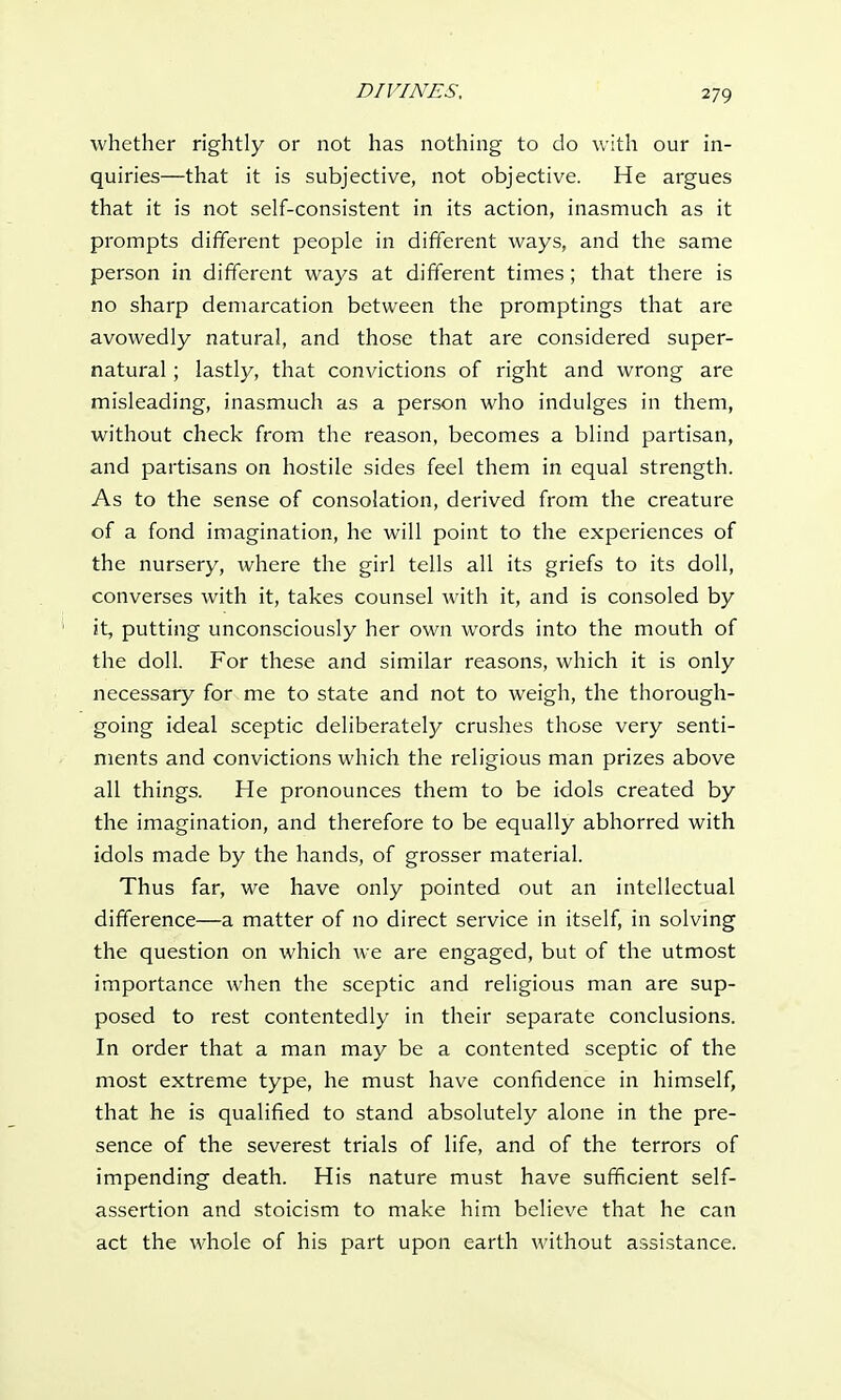 whether rightly or not has nothing to do with our in- quiries—that it is subjective, not objective. He argues that it is not self-consistent in its action, inasmuch as it prompts different people in different ways, and the same person in different ways at different times ; that there is no sharp demarcation between the promptings that are avowedly natural, and those that are considered super- natural ; lastly, that convictions of right and wrong are misleading, inasmuch as a person who indulges in them, without check from the reason, becomes a blind partisan, and partisans on hostile sides feel them in equal strength. As to the sense of consolation, derived from the creature of a fond imagination, he will point to the experiences of the nursery, where the girl tells all its griefs to its doll, converses with it, takes counsel with it, and is consoled by it, putting unconsciously her own words into the mouth of the doll. For these and similar reasons, which it is only necessary for me to state and not to weigh, the thorough- going ideal sceptic deliberately crushes those very senti- ments and convictions which the religious man prizes above all things. He pronounces them to be idols created by the imagination, and therefore to be equally abhorred with idols made by the hands, of grosser material. Thus far, we have only pointed out an intellectual difference—a matter of no direct service in itself, in solving the question on which we are engaged, but of the utmost importance when the sceptic and religious man are sup- posed to rest contentedly in their separate conclusions. In order that a man may be a contented sceptic of the most extreme type, he must have confidence in himself, that he is qualified to stand absolutely alone in the pre- sence of the severest trials of life, and of the terrors of impending death. His nature must have sufficient self- assertion and stoicism to make him believe that he can act the whole of his part upon earth without assistance.