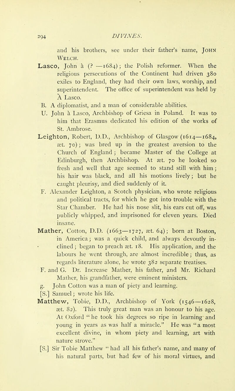 and his brothers, see under their father's name, John Welch. Lasco, John a (? ■—1684); the Polish reformer. When the religious persecutions of the Continent had driven 380 exiles to England, they had their own laws, worship, and superintendent. The office of superintendent was held by A Lasco. B. A diplomatist, and a man of considerable abilities. U. John a. Lasco, Archbishop of Griesa in Poland. It was to him that Erasmus dedicated his edition of the works of St. Ambrose. Leighton, Robert, D.D., Archbishop of Glasgow (1614—1684, ast. 70); was bred up in the greatest aversion to the Church of England; became Master of the College at Edinburgh, then Archbishop. At set. 70 he looked so fresh and well that age seemed to stand still with him; his hair was black, and all his motions lively; but he caught pleurisy, and died suddenly of it. F. Alexander Leighton, a Scotch physician, who wrote religious and political tracts, for which he got into trouble with the Star Chamber. He had his nose slit, his ears cut off, was publicly whipped, and imprisoned for eleven years. Died insane. Mather, Cotton, D.D. (1663—1727, set. 64); born at Boston, in America; was a quick child, and always devoutly in- clined; began to preach set. 18. His application, and the labours he went through, are almost incredible; thus, as regards literature alone, he wrote 382 separate treatises. F. and G. Dr. Increase Mather, his father, and Mr. Richard Mather, his grandfather, were eminent ministers, g. John Cotton was a man of piety and learning. [S.] Samuel; wrote his life. Matthew, Tobie, D.D., Archbishop of York (1546—1628, set. 82). This truly great man was an honour to his age. At Oxford he took his degrees so ripe in learning'and young in years as was half a miracle. He was a most excellent divine, in whom piety and learning, art with nature strove. [S.] Sir Tobie Matthew  had all his father's name, and many of his natural parts, but had few of his moral virtues, and