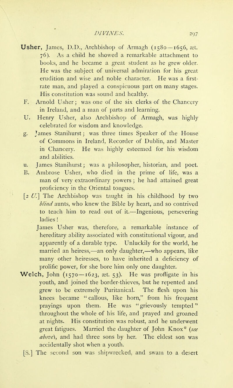 Usher, James, D.D., Archbishop of Armagh (1580 —1656, set. 76). As a child he showed a remarkable attachment to books, and he became a great student as he grew older. He was the subject of universal admiration for his great erudition and wise and noble character. He was a first- rate man, and played a conspicuous part on many stages. His constitution was sound and healthy. F. Arnold Usher; was one of the six clerks of the Chancery in Ireland, and a man of parts and learning. U. Henry Usher, also Archbishop of Armagh, was highly celebrated for wisdom and knowledge. g. James Stanihurst; was three times Speaker of the House of Commons in Ireland, Recorder of Dublin, and Master in Chancery. He was highly esteemed for his wisdom and abilities. u. James Stanihurst; was a philosopher, historian, and poet. B. Ambrose Usher, who died in the prime of life, was a man of very extraordinary powers ; he had attained great proficiency in the Oriental tongues. [2 C7.] The Archbishop was taught in his childhood by two blind aunts, who knew the Bible by heart, and so contrived to teach him to read out of it.—Ingenious, persevering ladies ! James Usher was, therefore, a remarkable instance of hereditary ability associated with constitutional vigour, and apparently of a durable type. Unluckily for the world, he married an heiress,—an only daughter,—who appears, like many other heiresses, to have inherited a deficiency of prolific power, for she bore him only one daughter. Welch, John (1570—1623, aet. 53). He was profligate in his youth, and joined the border-thieves, but he repented and grew to be extremely Puritanical. The flesh upon his knees became  callous, like horn, from his frequent prayings upon them. He was grievously tempted throughout the whole of his life, and prayed and groaned at nights. His constitution was robust, and he underwent great fatigues. Married the daughter of John Knox* (see above), and had three sons by her. The eldest son was accidentally shot when a youth. [S.] The second son was shipwrecked, and swam to a desert