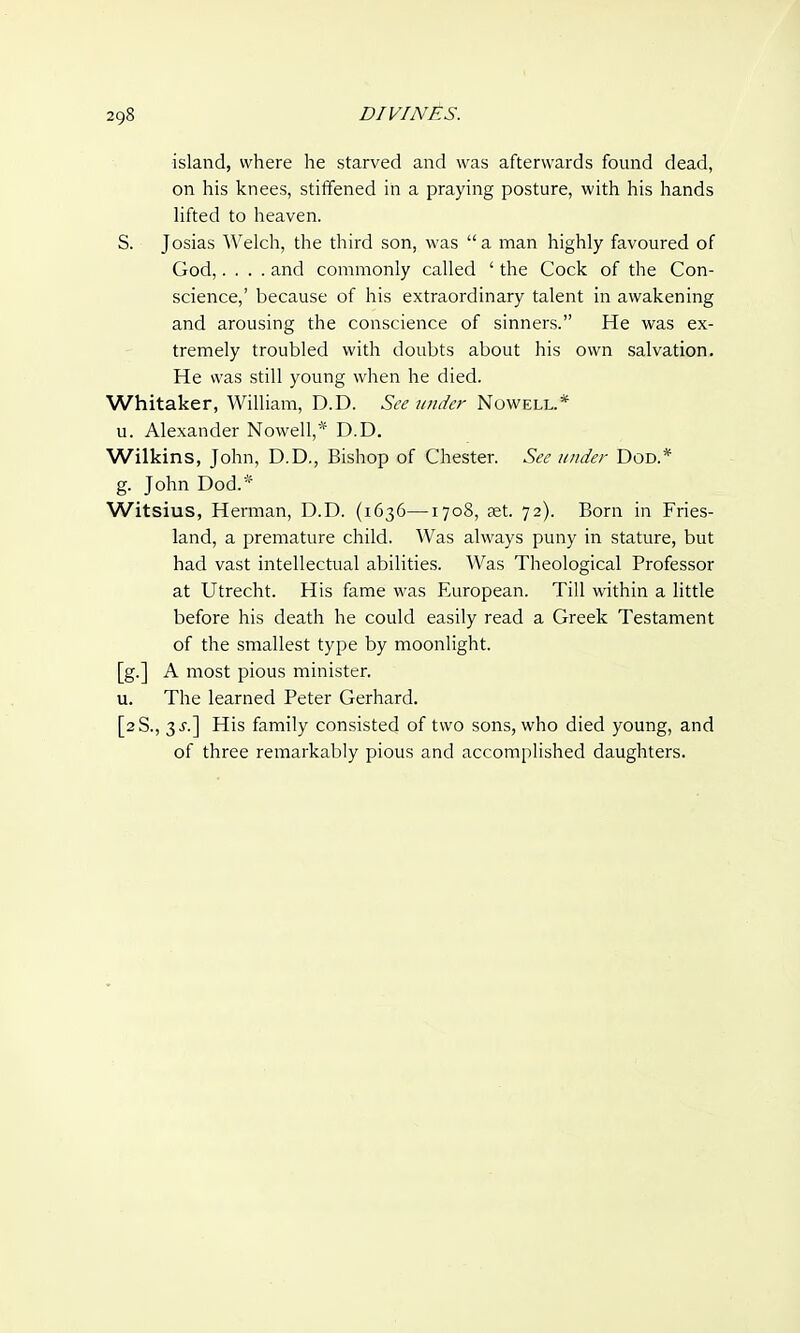 island, where he starved and was afterwards found dead, on his knees, stiffened in a praying posture, with his hands lifted to heaven. S. Josias Welch, the third son, was  a man highly favoured of God,.... and commonly called ' the Cock of the Con- science,' because of his extraordinary talent in awakening and arousing the conscience of sinners. He was ex- tremely troubled with doubts about his own salvation. He was still young when he died. Whitaker, William, D.D. See under Nowell.* u. Alexander Nowell,* D.D. Wilkins, John, D.D., Bishop of Chester. See under Dod.* g. John Dod.* Witsius, Herman, D.D. (1636—1708, set. 72). Born in Fries- land, a premature child. Was always puny in stature, but had vast intellectual abilities. Was Theological Professor at Utrecht. His fame was European. Till within a little before his death he could easily read a Greek Testament of the smallest type by moonlight. [g.] A most pious minister. u. The learned Peter Gerhard. [2S., 3 His family consisted of two sons, who died young, and of three remarkably pious and accomplished daughters.