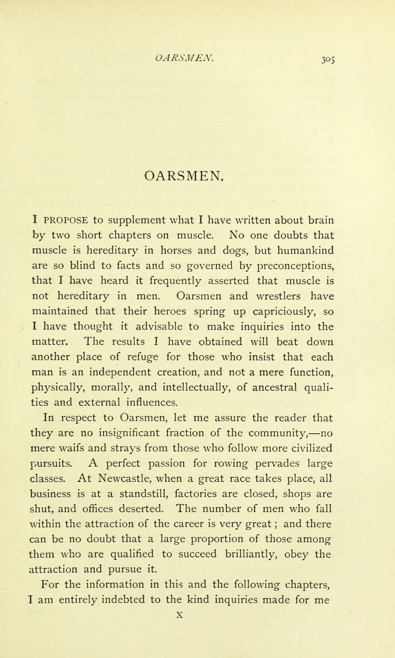 OARSMEN. I PROPOSE to supplement what I have written about brain by two short chapters on muscle. No one doubts that muscle is hereditary in horses and dogs, but humankind are so blind to facts and so governed by preconceptions, that I have heard it frequently asserted that muscle is not hereditary in men. Oarsmen and wrestlers have maintained that their heroes spring up capriciously, so I have thought it advisable to make inquiries into the matter. The results I have obtained will beat down another place of refuge for those who insist that each man is an independent creation, and not a mere function, physically, morally, and intellectually, of ancestral quali- ties and external influences. In respect to Oarsmen, let me assure the reader that they are no insignificant fraction of the community,—no mere waifs and strays from those who follow more civilized pursuits. A perfect passion for rowing pervades large classes. At Newcastle, when a great race takes place, all business is at a standstill, factories are closed, shops are shut, and offices deserted. The number of men who fall within the attraction of the career is very great; and there can be no doubt that a large proportion of those among them who are qualified to succeed brilliantly, obey the attraction and pursue it. For the information in this and the following chapters, I am entirely indebted to the kind inquiries made for me X