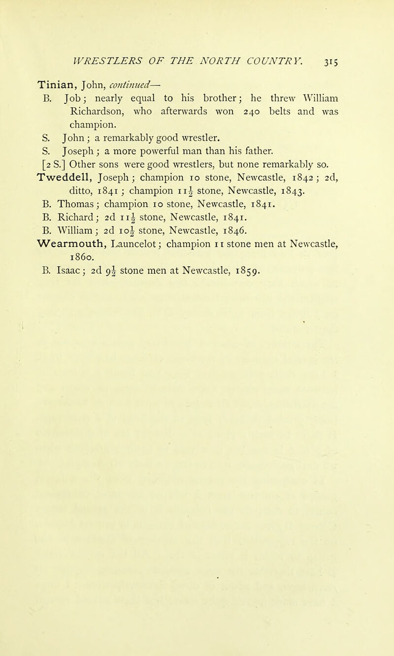 Tinian, John, continued—■ B. Job; nearly equal to his brother; he threw William Richardson, who afterwards won 240 belts and was champion. S. John ; a remarkably good wrestler. S. Joseph; a more powerful man than his father. [2 S.] Other sons were good wrestlers, but none remarkably so. Tweddell, Joseph; champion 10 stone, Newcastle, 1842; 2d, ditto, 1841 ; champion n| stone, Newcastle, 1843. B. Thomas; champion 10 stone, Newcastle, 1841. B. Richard; 2d n| stone, Newcastle, 1841. B. William; 2d io| stone, Newcastle, 1846. Wearmouth, Launcelot; champion 11 stone men at Newcastle, i860. B. Isaac; 2d o>\ stone men at Newcastle, 1859.