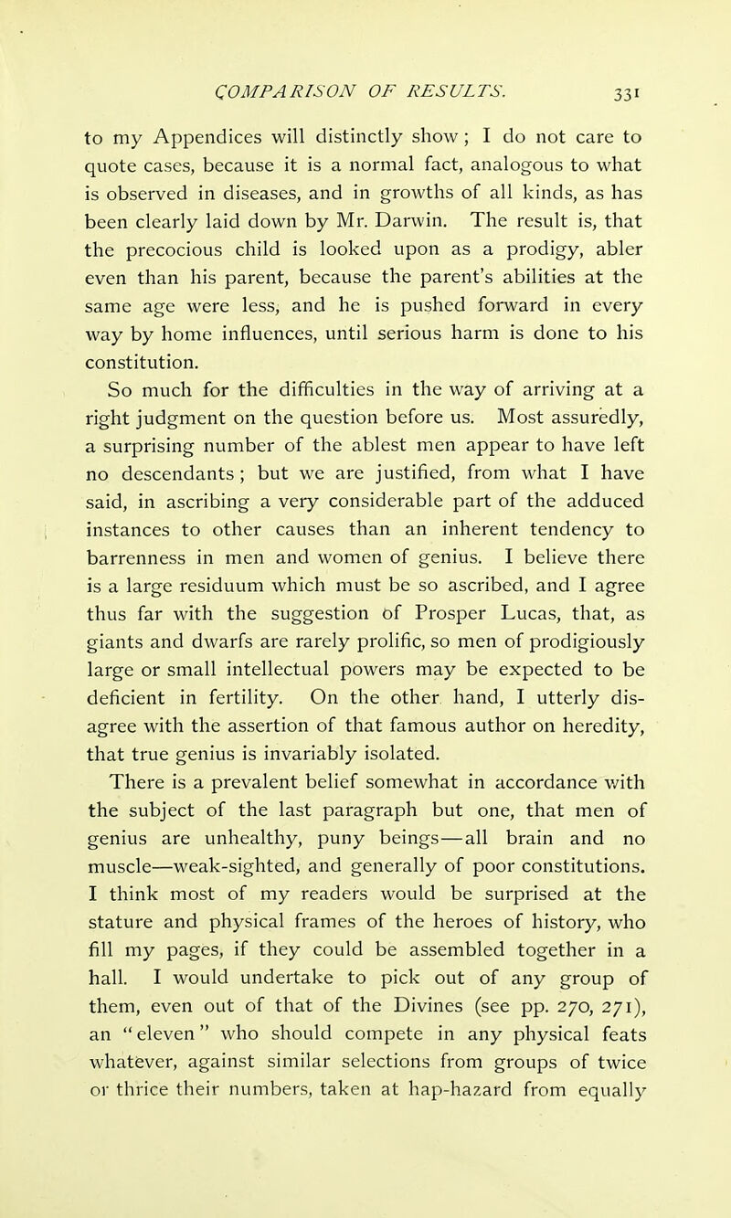 to my Appendices will distinctly show; I do not care to quote cases, because it is a normal fact, analogous to what is observed in diseases, and in growths of all kinds, as has been clearly laid down by Mr. Darwin. The result is, that the precocious child is looked upon as a prodigy, abler even than his parent, because the parent's abilities at the same age were less, and he is pushed forward in every way by home influences, until serious harm is done to his constitution. So much for the difficulties in the way of arriving at a right judgment on the question before us. Most assuredly, a surprising number of the ablest men appear to have left no descendants ; but we are justified, from what I have said, in ascribing a very considerable part of the adduced instances to other causes than an inherent tendency to barrenness in men and women of genius. I believe there is a large residuum which must be so ascribed, and I agree thus far with the suggestion of Prosper Lucas, that, as giants and dwarfs are rarely prolific, so men of prodigiously large or small intellectual powers may be expected to be deficient in fertility. On the other hand, I utterly dis- agree with the assertion of that famous author on heredity, that true genius is invariably isolated. There is a prevalent belief somewhat in accordance with the subject of the last paragraph but one, that men of genius are unhealthy, puny beings—all brain and no muscle—weak-sighted, and generally of poor constitutions. I think most of my readers would be surprised at the stature and physical frames of the heroes of history, who fill my pages, if they could be assembled together in a hall. I would undertake to pick out of any group of them, even out of that of the Divines (see pp. 270, 271), an  eleven who should compete in any physical feats whatever, against similar selections from groups of twice or thrice their numbers, taken at hap-hazard from equally