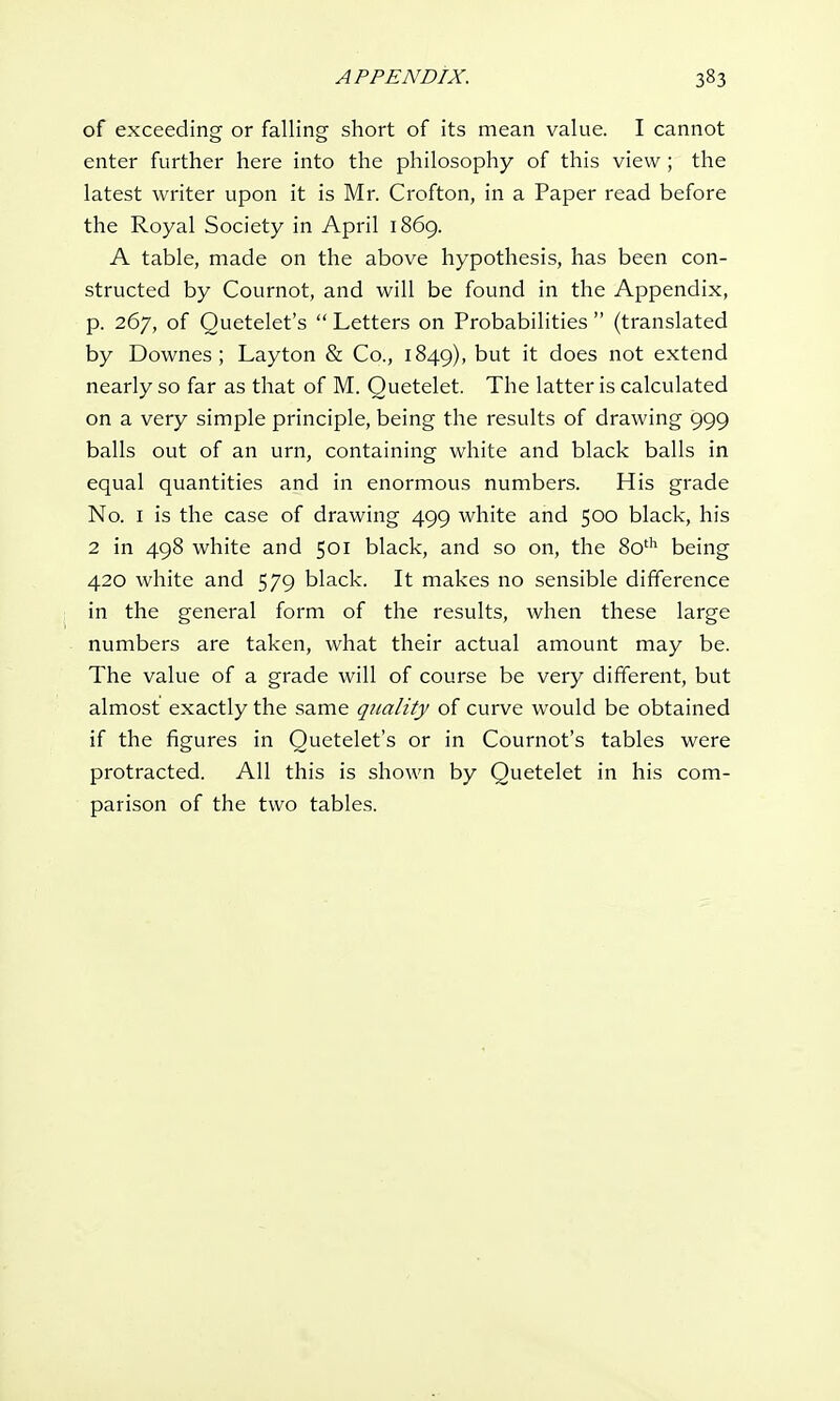 of exceeding or falling short of its mean value. I cannot enter further here into the philosophy of this view; the latest writer upon it is Mr. Crofton, in a Paper read before the Royal Society in April 1869. A table, made on the above hypothesis, has been con- structed by Cournot, and will be found in the Appendix, p. 267, of Quetelet's  Letters on Probabilities  (translated by Downes ; Layton & Co., 1849), but it does not extend nearly so far as that of M. Quetelet. The latter is calculated on a very simple principle, being the results of drawing 999 balls out of an urn, containing white and black balls in equal quantities and in enormous numbers. His grade No. 1 is the case of drawing 499 white and 500 black, his 2 in 498 white and 501 black, and so on, the 80th being 420 white and 579 black. It makes no sensible difference in the general form of the results, when these large numbers are taken, what their actual amount may be. The value of a grade will of course be very different, but almost exactly the same quality of curve would be obtained if the figures in Quetelet's or in Cournot's tables were protracted. All this is shown by Quetelet in his com- parison of the two tables.