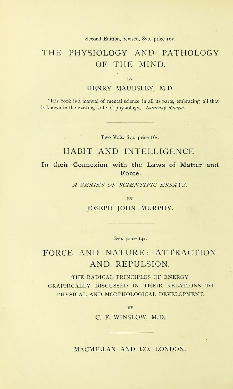 Second Edition, revised, 8vo. price 16s. THE PHYSIOLOGY AND PATHOLOGY OF THE MIND. BY HENRY MAUDSLEY, M.D.  His book is a manual of mental science in all its parts, embracing all that is known in the existing state of physiology,—Saturday Review. Two Vols. 8vo. price 16s, HABIT AND INTELLIGENCE In their Connexion with the Laws of Matter and Force. A SERIES OF SCIENTIFIC ESSA YS. BY JOSEPH JOHN MURPHY. 8vo. price 14s, FORCE AND NATURE: ATTRACTION AND REPULSION. THE RADICAL PRINCIPLES OF ENERGY GRAPHICALLY DISCUSSED IN THEIR RELATIONS TO PHYSICAL AND MORPHOLOGICAL DEVELOPMENT. BY C. F. WINSLOVV, M.D.