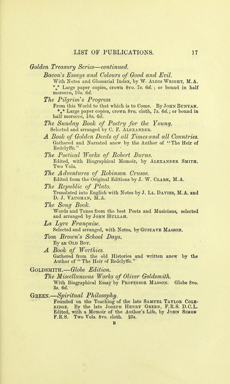 Golden Treasury Series—continued. Bacon's Essays and Colours of Good and Evil. With N otes and Glossarial Index, by W. Aldis Wright, M. A. *,* Large paper copies, crown 8vo. 7s. 6d. ; or bound in half morocco, 10s. 6d. The Pilgrim's Progress From this World to that which is to Come. By John Bunyan. *»* Large paper copies, crown 8vo. cloth, 7s. 6d.; or bound in half morocco, 10s. 6d. The Sunday Book of Poetry for the Younq. Selected and arranged by C. F. Alexander. A Book of Golden Deeds of all Times and all Countries. Gathered and Narrated anew by the Author of The Heir of Kedclyffe. The Poetical Works of Robert Burns. Edited, with Biographical Memoir, by Alexander Smith. Two Vols. The Adventures of Robinson Crusoe. Edited from the Original Editions by J. W. Clark, M. A. The Republic of Plato. Translated into English with Notes by J. Ll. Davies, M.A. and D. J. Vaughan, M.A. The Song Book. Words and Tunes from the best Poets and Musicians, selected and arranged by John Hullah. La Lyre Frangaise. Selected and arranged, with Notes, by Gustave Masson. Tom Brown's School Days. By an Old Boy. A Book of Worthies. Gathered from the old Histories and written anew by the Author of  The Heir of Redclyffe. Goldsmith.—Globe Edition. The Miscellaneous Works of Oliv&r Goldsmith. With Biographical Essay by Professor Masson. Globe 8vo. 3s. 6d. Green.—Spiritual Philosophy. Founded on the Teaching of the late Samuel Taylor Cole- ridge. By the late Joseph Henry Green, F.R.S. D.CL. Edited, with a Memoir of the Author's Life, by John Simon F.R.S. Two Vols. 8vo. cloth. 25s. B