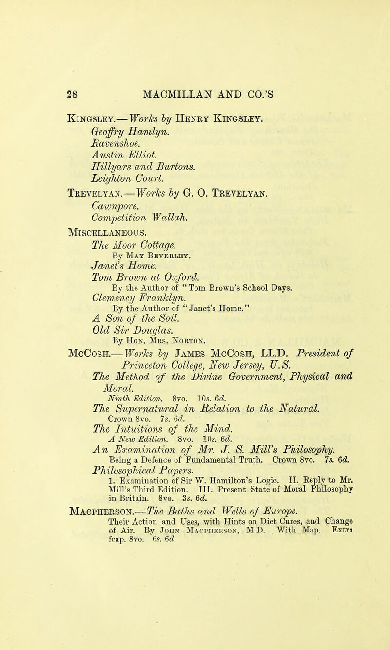 Kingsley.—Works ly Henry Kingsley. Oeoffry Hamlyn. Ravenshoe. Austin Elliot. Hillyars and Burtons. Leighton Court. Trevelyan.— Works ly G. 0. Trevelyan. Cawnpore. Competition Wallah. Miscellaneous. The Moor Cottage. By Mat Beverley. Janet's Home. Tom Brown at Oxford. By the Author of Tom Brown's School Days. Clemency Franklyn. By the Author of Janet's Home. A Son of the Soil. Old Sir Douglas. By Hon. Mrs. Norton. McCosh.—Works by James McCosh, LL.D. President of Princeton College, New Jersey, U.S. The Method of the Divine Government, Physical and Moral. Ninth Edition. 8vo. 10s. 6d. The Supernatural in Relation to the Natural. Crown 8vo. 7s. 6c?. The Intuitions of the Mind. A New Edition. 8vo. 10s. 6d. An Examination of Mr. J. S. Mill's Philosophy. Being a Defence of Fundamental Truth. Crown 8vo. 7s. 6d. Philosophical Papers. 1. Examination of Sir W. Hamilton's Logic. IT. Reply to Mr. Mill's Third Edition. III. Present State of Moral Philosophy in Britain. 8vo. 3s. 6d. Macpherson.—The Baths and Wells of Europe. Their Action and Uses, with Hints on Diet Cures, and Change of Air. By John Mactherson, M.D. With Map. Extra fcap. 8vo. fis. 6d.