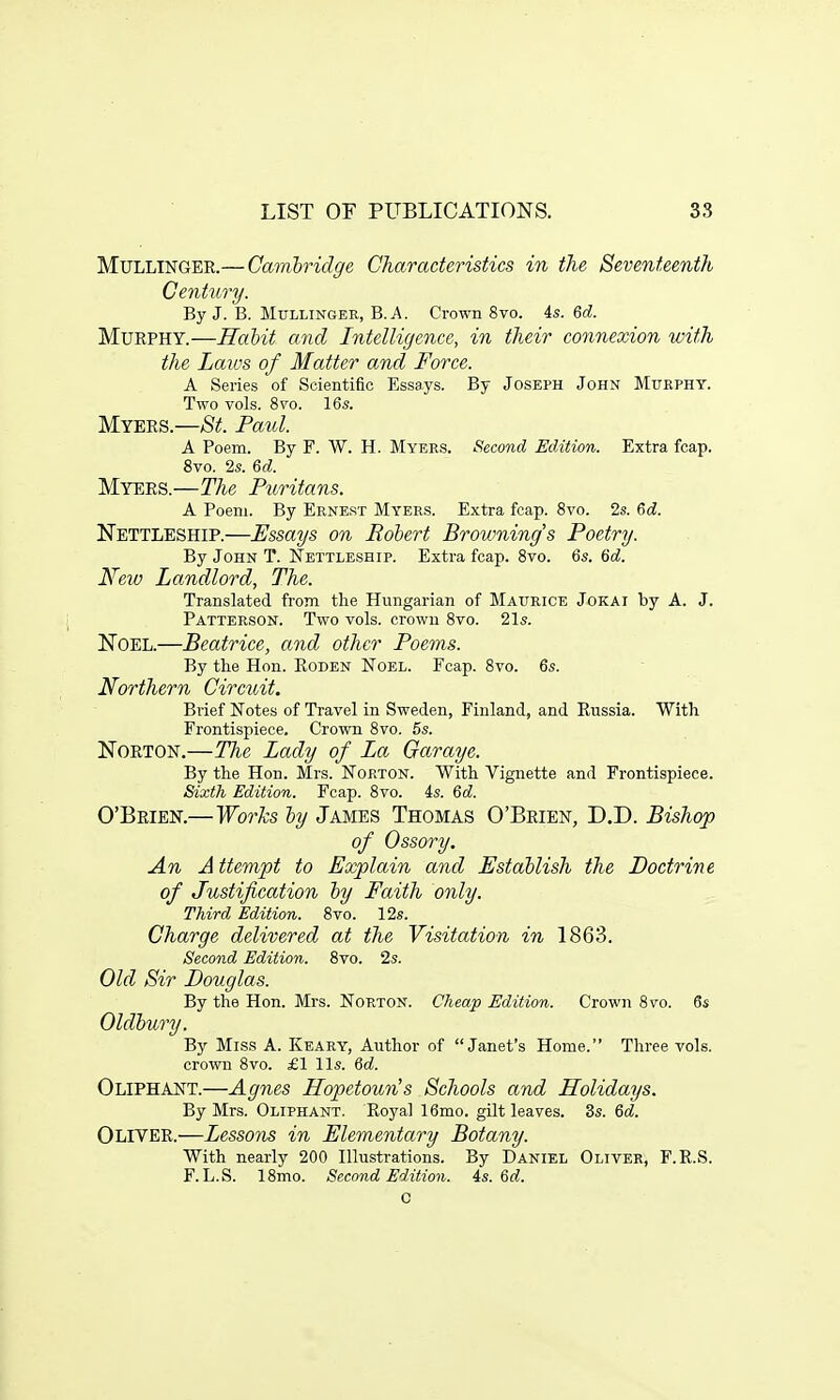 Mullinger.— Cambridge Characteristics in the Seventeenth Century. By J. B. Mullinger, B.A. Crown 8vo. 4s. 6d. Murphy.—Habit and Intelligence, in their connexion with the Laws of Matter and Force. A Series of Scientific Essays. By Joseph John Murphy. Two vols. 8vo. 16s. Myers.—St Paul. A Poem. By F. W. H. Myers. Second Edition. Extra fcap. 8vo. 2s. 6d. Myers.—The Puritans. A Poem. By Ernest Myers. Extra fcap. 8vo. 2s. 6<£. Nettleship.—Essays on Robert Browning's Poetry. By John T. Nettleship. Extra fcap. 8vo. 6s. 6d. New Landlord, The. Translated from the Hungarian of Maurice Jokai by A. J. Patterson. Two vols, crown 8vo. 21s. Noel.—Beatrice, and other Poems. By the Hon. Boden Noel. Fcap. 8vo. 6s. Northern Circuit. Brief Notes of Travel in Sweden, Finland, and Russia. With Frontispiece. Crown 8vo. 5s. Norton.—The Lady of La Garaye. By the Hon. Mrs. Norton. With Vignette and Frontispiece. Sixth Edition. Fcap. 8vo. 4s. 6d. O'Brien.—Works by James Thomas O'Brien, D.D. Bishop of Ossory. An Attempt to Explain and Establish the Doctrine of Justification by Faith only. Third Edition. 8vo. 12s. Charge delivered at the Visitation in 1863. Second Edition. 8vo. 2s. Old Sir Douglas. By the Hon. Mrs. Norton. Cheap Edition. Crown 8vo. 6s Oldbury. By Miss A. Keary, Author of Janet's Home. Three vols, crown 8vo. £1 lis. 6d. Oliphant.—Agnes Hopetoun's Schools and Holidays. By Mrs. Oliphant. Royal 16mo. gilt leaves. 3s. 6d. Oliver.—Lessons in Elementary Botany. With nearly 200 Illustrations. By Daniel Oliver, F.R.S. F. L.S. 18mo. Second Edition. 4s. 6d. C