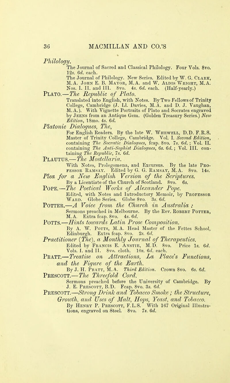 Philology. The Journal of Sacred and Classical Philology. Four Vols. 8vo. 12s. 6d. each. The Journal of Philology. New Series. Edited by W. G. Clark, M.A. John E. B. Mayor, M.A. and W. Aldis Wright, M.A. Nos. I. II. and III. 8vo. 4s. 6d. each. (Half-yearly.) Plato.—The Republic of Plato. Translated into English, with Notes. By Two Fellows of Trinity College, Cambridge (J. LI. Davies, M.A. and D. J. Vaughan, M.A.). With Vignette Portraits of Plato and Socrates engraved by Jeens from an Antique Gem. (Golden Treasury Series.) New Edition, 18mo. 4s. 6d. Platonic Dialogues, The, For English Readers. By the late W. Whewell, D.D. F.R.S. Master of Trinity College, Cambridge. Vol. I. Second Edition, containing The Socratic Dialogues, fcap. 8vo. 7s. 6d. ; Vol. II. containing The Anti-Sophist Dialogues, 6s. 6d.; Vol. III. con- taining The Republic, 7s. Qd. Plautus.— The Mostcllaria. With Notes, Prolegomena, and Excursus. By the late Pro- fessor Ramsay. Edited by G. G. Ramsay, M.A. 8vo. 14s. Plea for a New English Version of the Scriptures. By a Licentiate of the Church of Scotland. 8vo. 6s. Pope.—The Poetical Works of Alexander Pope. Edited, with Notes and Introductory Memoir, by Professor Ward. Globe Series. Globe 8vo. 3s. 6d. Potter.—A Voice from the Church in Australia : Sermons preached in Melbourne. By the Rev. Robert Potter, M.A. Extra fcap. 8vo. 4s. 6d. POTTS.—Hints towards Latin Prose Composition. By A. W. Potts, M.A. Head Master of the Fettes School, Edinburgh. Extra fcap. 8vo. 2s. 6d. Practitioner {The), a Monthly Journal of Therapeutics. Edited by Francis E. Anstie, M.D. 8vo. Price Is. 6d. Vols. I. and II. 8vo. cloth. 10s. 6d. each. Pratt.—Treatise on Attractions, La Places Functions, and the Figure of the Earth. By J. H. Pratt, M.A. Third Edition. Crown 8vo. 6s. 6d. Prescott.— The Threefold Cord. Sermons preached before the University of Cambridge. By J. E. Prescott, B.D. Fcap. 8vo. 3s. 6d. Prescott.—Strong Drink and Tobacco Smoke ; the Structure, Groivth, and Uses of Malt, Hops, Yeast, and Tobacco. By Henry P. Prescott, F.L.S. With 167 Original Illustra- tions, engraved on Steel. 8vo. 7s. 6d.