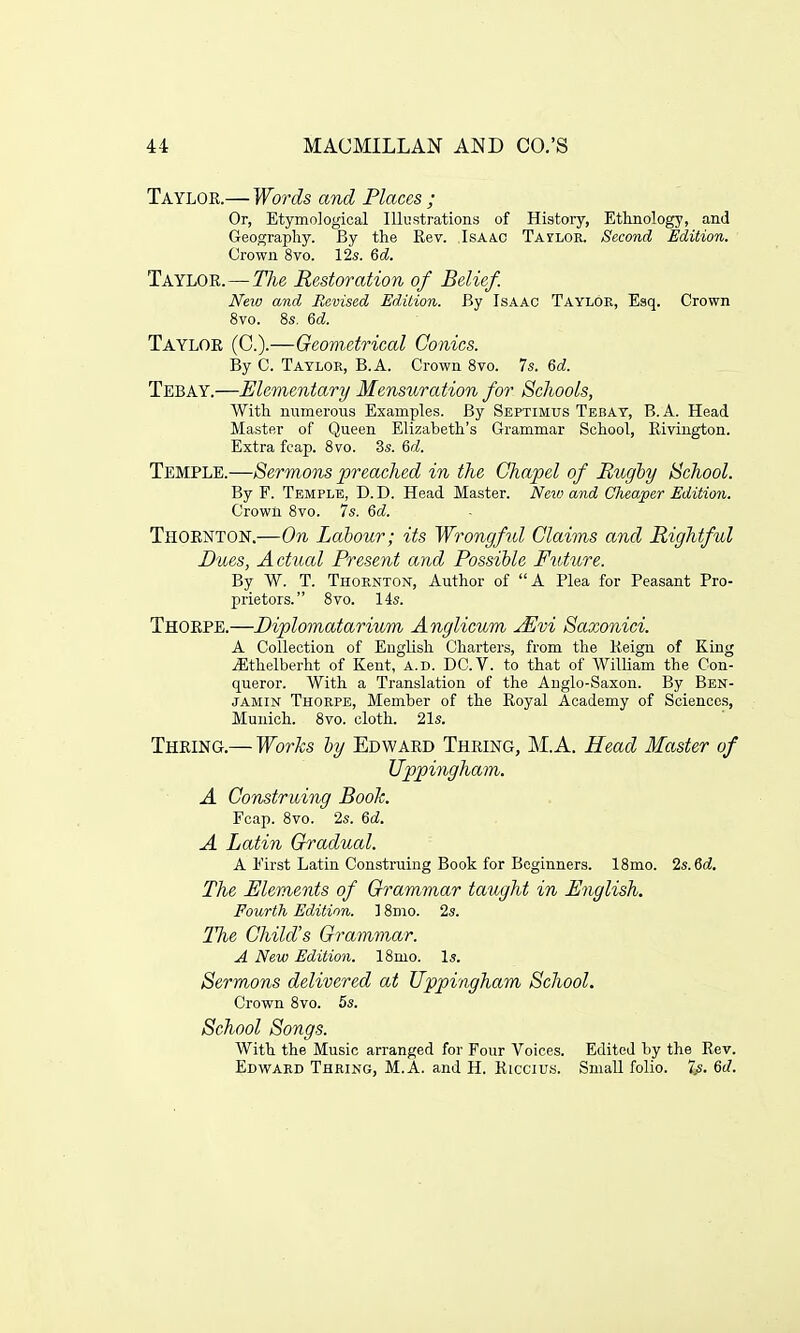 Taylok.— Words and Places ; Or, Etymological Illustrations of History, Ethnology, and Geography. By the Rev. Isaac Tailor. Second Edition. Crown 8vo. 12s. 6d. Taylor. — The Restoration of Belief. New and Revised Edition. By Isaac Taylor, Esq. Crown 8vo. 8s. 6d. Taylor (C).—Geometrical Conies. By C. Taylor, B.A. Crown 8vo. 7s. 6d. Tebay.—Elementary Mensuration for Schools, With numerous Examples. By Septimus Tebay, B.A. Head Master of Queen Elizabeth's Grammar School, Rivington. Extra fcap. 8vo. 3s. 6d. Temple.—Sermons preached in the Chapel of Rugby School. By F. Temple, D. D. Head Master. Neiv and Cheaper Edition. Crown 8vo. 7s. 6d. Thornton.—On Labour; its Wrongful Claims and Rightful Dues, Actual Present and Possible Future. By W. T. Thornton, Author of A Plea for Peasant Pro- prietors. 8vo. 14s. Thorpe.—Diplomatarium Anglicum JEvi Saxonici. A Collection of English Charters, from the Reign of King iEthelberht of Kent, a.d. DC.V. to that of William the Con- queror. With a Translation of the Anglo-Saxon. By Ben- jamin Thorpe, Member of the Royal Academy of Sciences, Munich. 8vo. cloth. 21s. Thring.— Works by Edward Thring, M.A. Head Master of Uppingham. A Construing Book. Fcap. 8vo. 2s. 6d. A Latin Gradual. A First Latin Construing Book for Beginners. 18mo. 2s. 6d. The Elements of Grammar taught in English. Fourth Edition. ] 8mo. 2s. Tlie Child's Grammar. A New Edition. 18mo. Is. Sermons delivered at Uppingham School. Crown 8vo. 5s. School Songs. With the Music arranged for Four Voices. Edited by the Rev. Edward Thring, M.A. and H. Riccius. Small folio. 7.s. 6d.