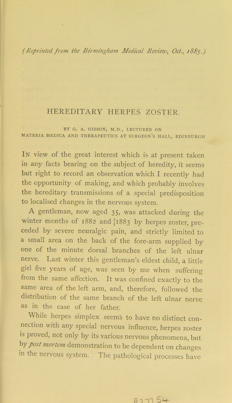 (Reprinted from the Birmingham Medical Review, Oct., 1885.) HEREDITARY HERPES ZOSTER. BY G. A. GIBSON, M.D., LECTURER ON MATERIA MEDICA AND THERAPEUTICS AT SURGEON'S HALL, EDINBURGH In view of the great interest which is at present taken in any facts bearing on the subject of heredity, it seems but right to record an observation which I recently had the opportunity of making, and which probably involves the hereditary transmissions of a special predisposition to localised changes in the nervous system. A gentleman, now aged 35, was attacked during the winter months of 1882 and [1883 by herpes zoster, pre- ceded by severe neuralgic pain, and strictly limited to a small area on the back of the fore-arm supplied by one of the minute dorsal branches of the left ulnar nerve. Last winter this gentleman’s eldest child, a little girl five years of age, was seen by me when suffering from the same affection. It was confined exactly to the same area of the left arm, and, therefore, followed the distribution of the same branch of the left ulnar nerve as in the case of her father. While herpes simplex seems to have no distinct con- nection with any special nervous influence, herpes zoster is proved, not only by its various nervous phenomena, but by post mortem demonstration to be dependent on changes in the nervous system. The pathological processes have